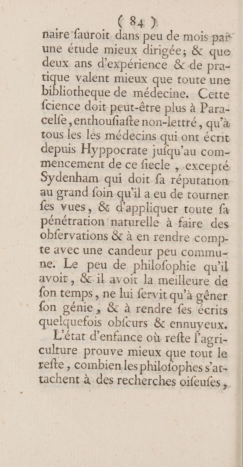 naire fauroit dans peu de mois pai* une étude mieux dirigée; &amp; que deux ans d'expérience &amp;de pra- tique valent mieux que toute une bibliotheque de médecine. Cette {cience doit peut-être plus à Para- celfe, enthoufiafte non-lettré , qua. tous les les médecins qui ont écrit depuis Hyppocrate jufqu’au com- mencement de ce fiecle excepté. Sydenham. qui doit fa réputation au grand foin qu'il a eu de tourner {es vues, &amp; d'appliquer toute fa pénétration naturelle à faire des obfervations &amp; à en rendre comp- te avec une candeur peu commu-~ ne. Le peu de philofophie qu'il avoit, &amp;il avoit la meilleure de fon temps, ne lui fervit qu’a géner fon génie, &amp; a rendre fes écrits quelquefois obicurs &amp; ennuyeux. L'état d'enfance où refte l’agri- culture prouve mieux que tout le refte , combien les philofophes sat: _ tachent à des recherches oifeufes ,.