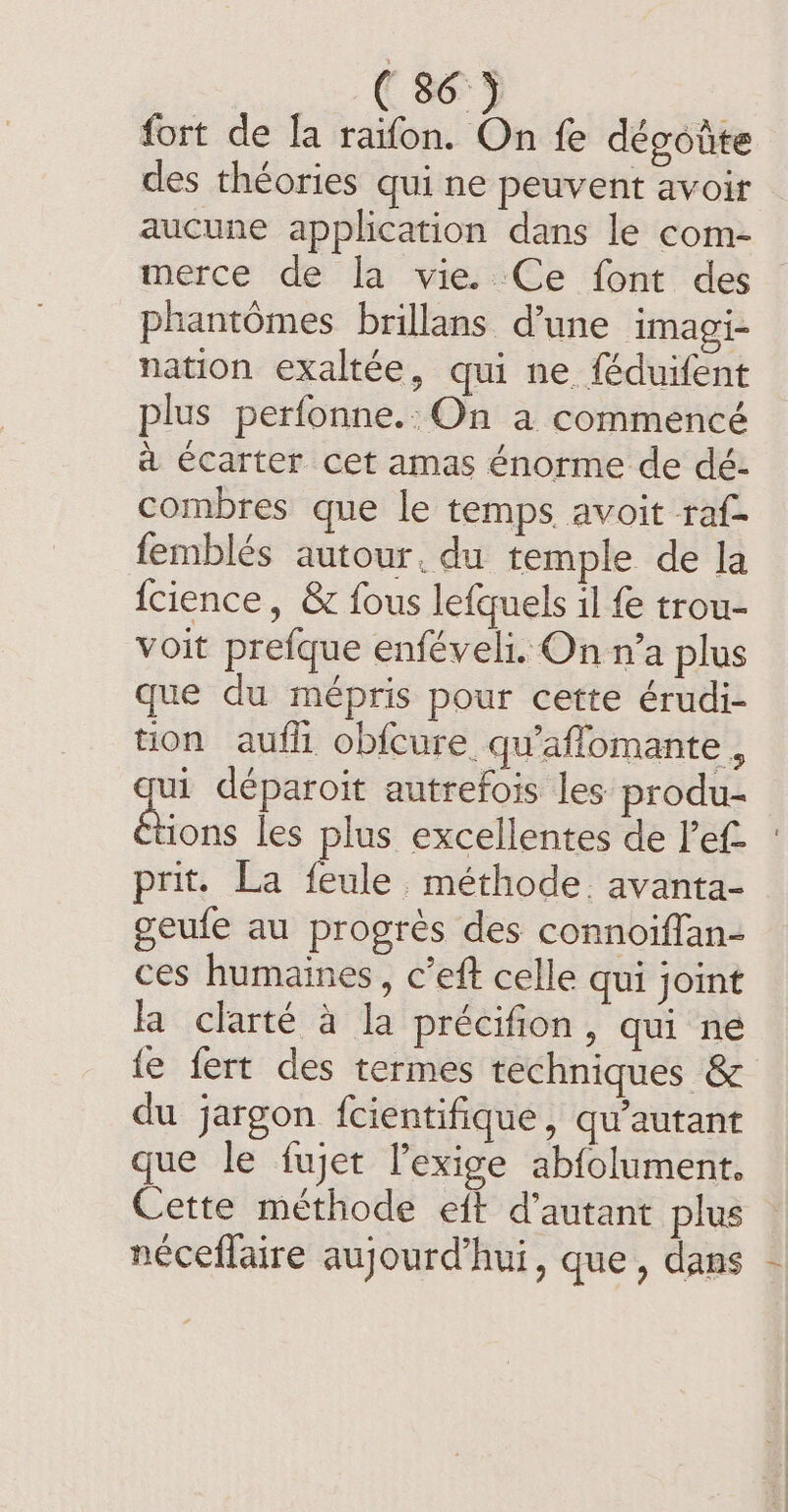 ( 86°) fort de la raifon. On fe dégotite des théories qui ne peuvent avoir aucune application dans le com- merce de la vie. Ce font des phantômes brillans d’une imagi- nation exaltée, qui ne féduifent plus perfonne.: On a commencé à écarter cet amas énorme de dé- combres que le temps avoit raf- femblés autour. du temple de la {cience, &amp; fous lefquels il fe trou- voit prefque enféveli. On n’a plus que du mépris pour cette érudi- tion aufli obfcure qu'aflomante, ui déparoit autrefois les produ- FRE les plus excellentes de l’ef- prit. La feule. méthode. avanta- geufe au progrès des connoiffan- ces humaines, c’eft celle qui joint la clarté à la précifion, qui ne {e fert des termes techniques &amp; du jargon fcientifique, qu’autant que le fujet Pexige abfolument. Cette méthode eft d'autant plus — néceffaire aujourd’hui, que, dans -