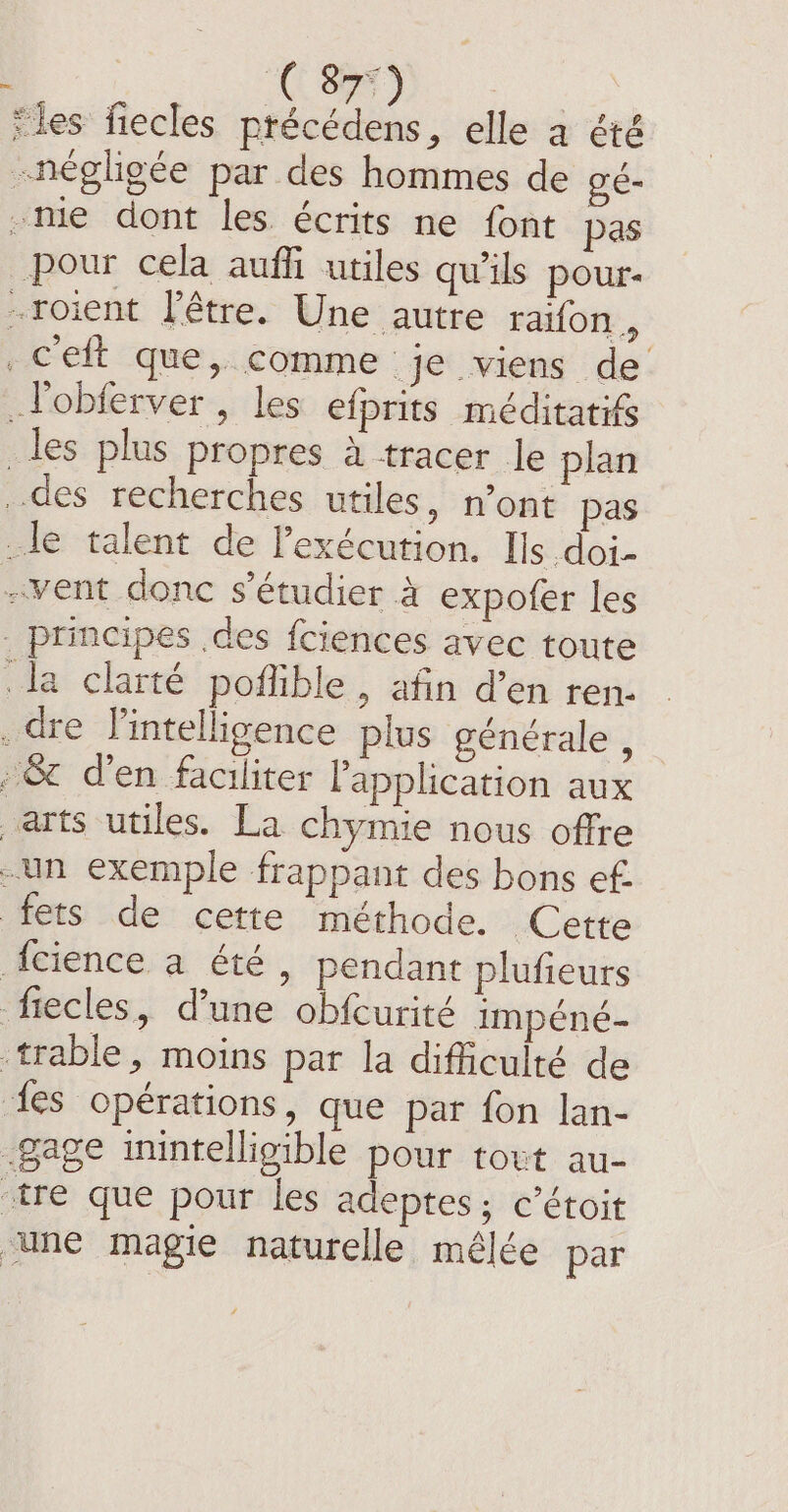 C897) | ‘les fiecles précédens, elle a été -négligée par des hommes de gé- me dont les écrits ne font pas _pour cela auffi utiles qu'ils pour- -roient l'être. Une autre raifon , _ceft que, comme je viens de Vobierver, les efprits méditatifs _les plus propres à tracer le plan des recherches utiles, n’ont pas le talent de l'exécution. Ils doi- vent donc s’étudier à expofer les - principes .des fciences avec toute le clarté poflible , afin d’en ren. . dre lintelligence plus générale , ~8¢ den faciliter application aux arts utiles. La chymie nous offre -un exemple frappant des bons ef. fets de cette méthode. Cette {cience a été, pendant plufieurs fiecles, dune obfcurité impéné- trable, moins par la difficulté de {es opérations, que par fon lan- gage inintelligible pour tout au- tre que pour les adeptes; c’étoit une magie naturelle mêlée par