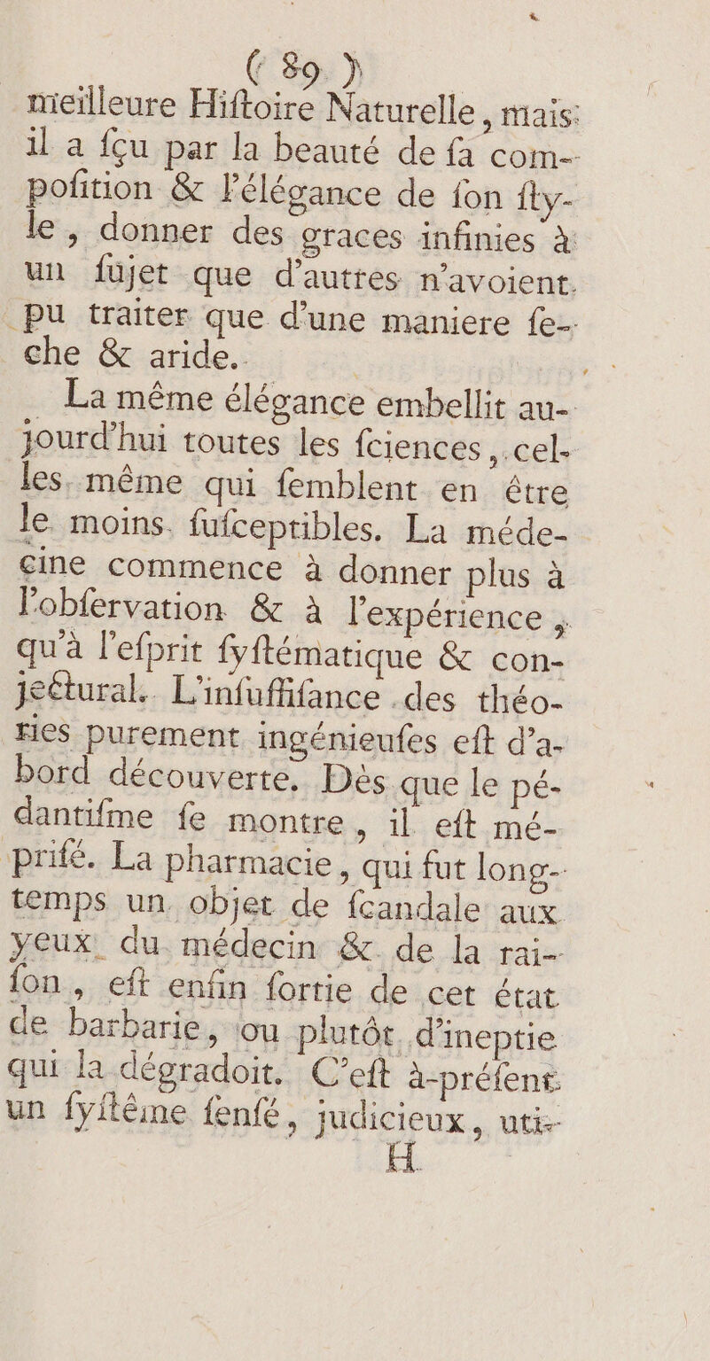 meilleure Hiftoire Naturelle , mais: il a fcu par la beauté de fa com pofition &amp; F élégance de fon ity- le , donner des graces infinies à un fujet que d’auttes n’avoient. _pu traiter que d’une maniere {e- che &amp; aride. : La même élégance embellit au jourd’hui toutes les fciences »cel- les, même qui femblent en être le. moins. fufceptibles. La méde- cine commence à donner plus à l'obfervation &amp; à l'expérience . qua l’efprit fyftématique &amp; con- jettural.. L'infuffifance .des théo- ries purement ingénieufes eft d’a- bord découverte, Dès que le pé- dantifme fe montre , il eft mé- Prifé. La pharmacie, qui fut long- temps un. objet de fcandale aux yeux. du médecin &amp; de la rai fon, eft enfin fortie de cet état de barbarie, ‘ou plutôt. d'ineptie qui la dégradoit. C’eft à-préfent. un fyitéine fenfé, judicieux, utix