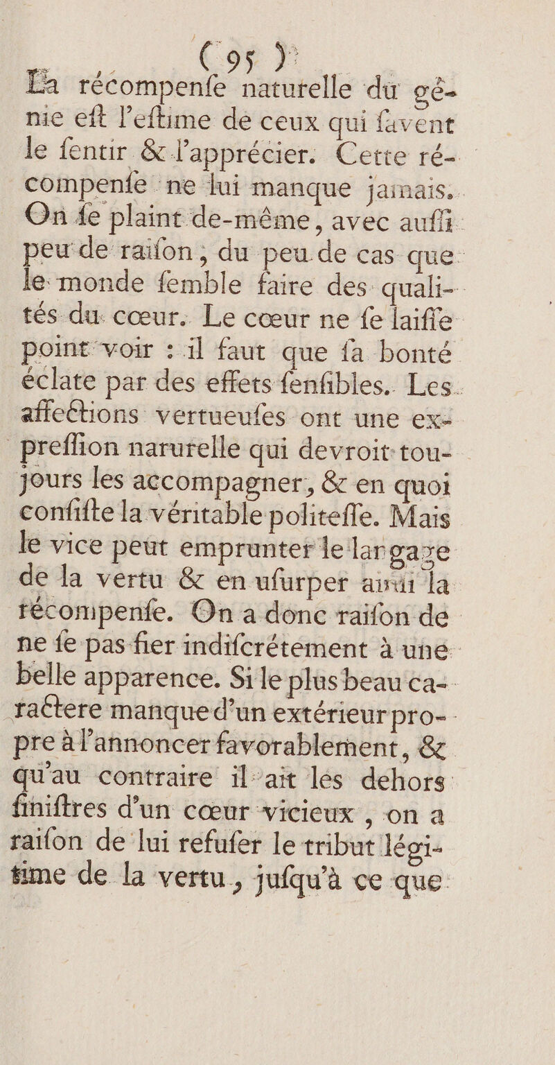 PF a récompenfe naturelle du gé- nie eft l’eftime de ceux qui favent le fentir &amp; apprécier. Cette ré- compente ne lui manque jainais.. On fe plaint de-méme, avec auf peu de raifon , du peu.de cas que. le monde femble faire des quah- tés du. cœur. Le cœur ne fe laiffe point voir : il faut que fa bonté éclate par des effets fenfibles.. Les. affections vertueufes ont une ex- _prefion narurelle qui devroit tou- yours les accompagner, &amp; en quoi confifte la véritable politefle. Mais le vice peut emprunter le lar gaye de la vertu &amp; en ufurper awui la técompenfe. On a donc raifon de ne fe pas fier indifcrétement à une belle apparence. Si le plus beau ca- rattere manque d’un extérieur pro pre à l’annoncer favorablement, &amp; qu'au contraire il ait les dehors finiftres d’un cœur vicieux , on a raifon de lui refufer le tribut légi- time de la vertu, jufqu’a ce que