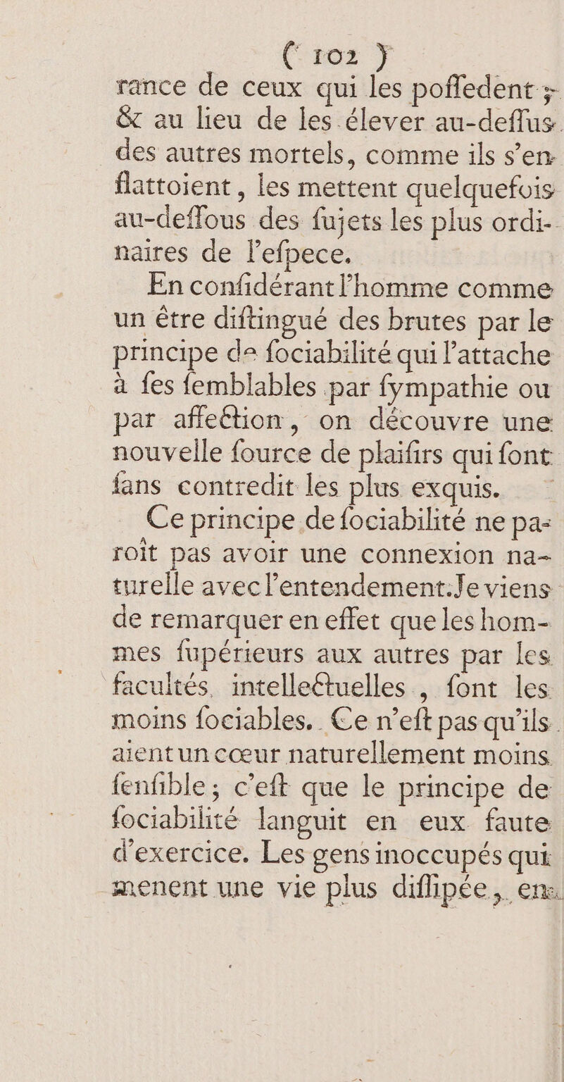 (noe F rance de ceux qui les pofledent ; &amp; au lieu de les élever au-deflus. des autres mortels, comme ils s’en flattoient , les mettent quelquefois au-deffous des fujets les plus ordi- naires de l’efpece. En confidérant l'homme comme un être diftingué des brutes par le principe de fociabilité qui Pattache à fes femblables par fympathie ou par affection, on découvre une nouvelle fource de plaifirs qui font fans contredit les plus exquis. ~ Ce principe de fociabilité ne pa: roit pas avoir une connexion na- turelle avecl’entendement:Je viens de remarquer en effet que les hom- mes fupérieurs aux autres par les facultés, intelleétuelles , font les moins fociables. Ce n’eft pas qu'ils aient un cœur naturellement moins fenfible; c’eft que le principe de fociabilité languit en eux faute d'exercice. Les gens inoccupés qui menent une vie plus difipée, ens