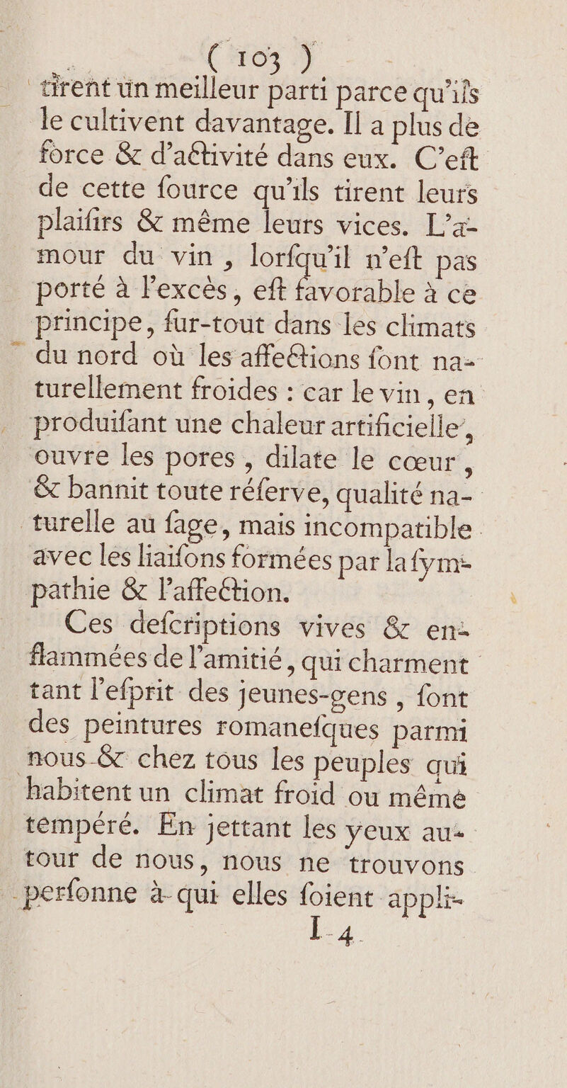 ( 803 } | tirent un meilleur parti parce qu'is le cultivent davantage. Il a plus de force &amp; d’aétivité dans eux. C’eft de cette fource qu'ils tirent leurs plaifirs &amp; même leurs vices. L’x- mour du vin , lorfqu’il n’eft pas porté à l'excès, eft Pa Ble à ce principe, fur-tout dans les climats du nord où les affe&amp;tions font na= turellement froides : car le vin, en produifant une chaleur artificielle’, ouvre les pores , dilate le cœur, &amp; bannit toute réferve, qualité na- turelle au fage, mais incompatible avec les liaifons formées par la {ym pathie &amp; l’affeétion. Ces defcriptions vives &amp; en: flammées de l'amitié, qui charment tant lefprit des jeunes-gens , font des peintures romanefques parmi nous-&amp;r chez tous les peuples qui habitent un climat froid ou même tempéré. En jettant les yeux au tour de nous, nous ne trouvons _perfonne a- qui elles foient appli-