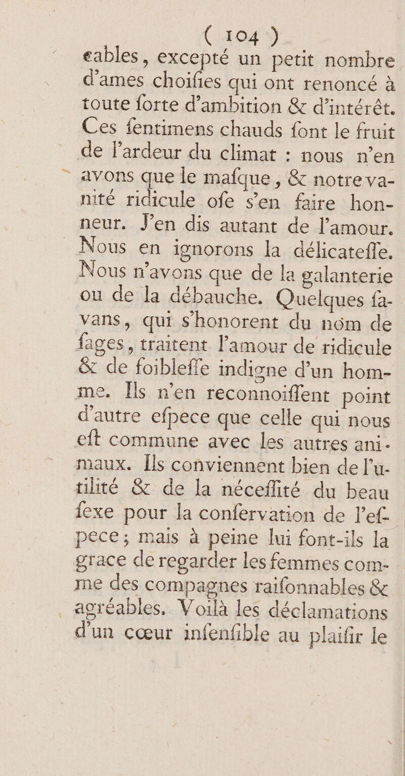 C404 De eables, excepté un petit nombre dames choifies qui ont renoncé a toute forte d’ambition &amp; d’intérét. Ces fentimens chauds font le fruit de l’ardeur du climat : nous n’en avons que le mafque , &amp; notre va- nité ridicule ofe s’en faire hon- neur. J’en dis autant de l'amour. Nous en ignorons la délicateffe, Nous n’avons que de la galanterie ou de la débauche. Quelques fa- vans, qui shonorent du nom de fages, traitent l'amour de ridicule &amp; de foibleffe indigne d’un hom- me. Ils n’en reconnoiffent point d'autre efpece que celle qui nous eft commune avec les autres ani- maux. Ils conviennent bien de l’u- tilité &amp; de la néceffité du beau exe pour la confervation de Pef- pece; mais a peine lui font-ils la grace de regarder les femmes com- me des compagnes raifonnables &amp; _ agréables, Voilà les déclamations d'un cœur infenfible au plaifir le