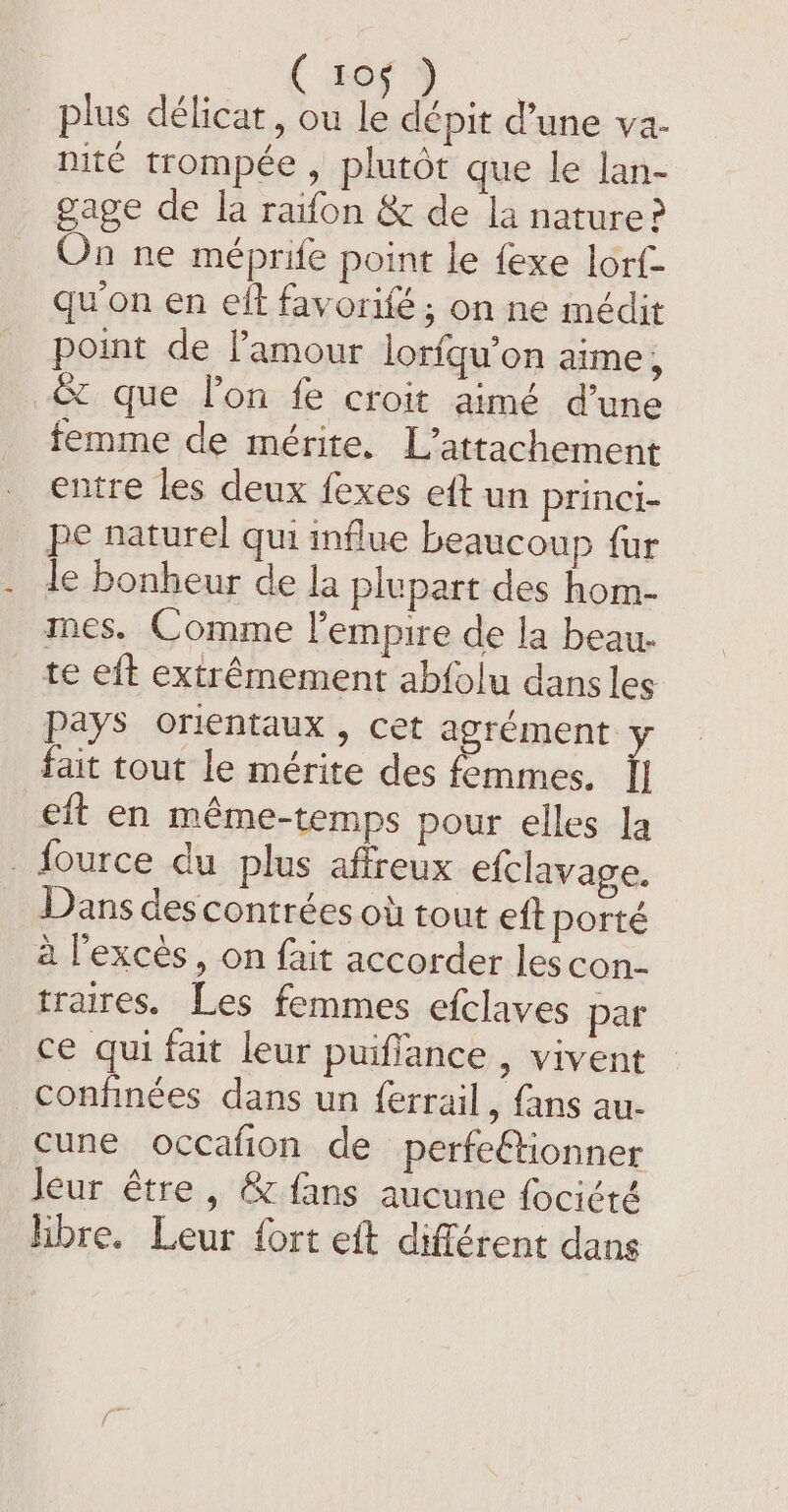 plus délicat, ou | dépit d’une va- nité trompée, plutôt que le lan- gage de la raifon &amp; de la nature? On ne méprife point le fexe lorf- qu'on en elt favorifé; on ne médit point de amour lorfgu’on aime , _&amp; que lon fe croit aimé d’une femme de mérite. L’attachement entre les deux fexes eft un princi- pe naturel qui influe beaucoup fur le bonheur de la plupart des hom- mes. Comme l'empire de la beau. _ te eft extrêmement abfolu dans les Pays orientaux , cet agrément y fait tout le mérite des femmes. [| eft en méme-temps pour elles la . fource du plus affreux efclavage. Dans des contrées où tout eft porté à l'excès, on fait accorder les con- traires. Les femmes efclaves par ce qui fait leur puiflance , vivent confinées dans un ferrail, fans au- cune occafion de perfeétionner leur être, &amp; fans aucune fociété hbre. Leur fort eft différent dans