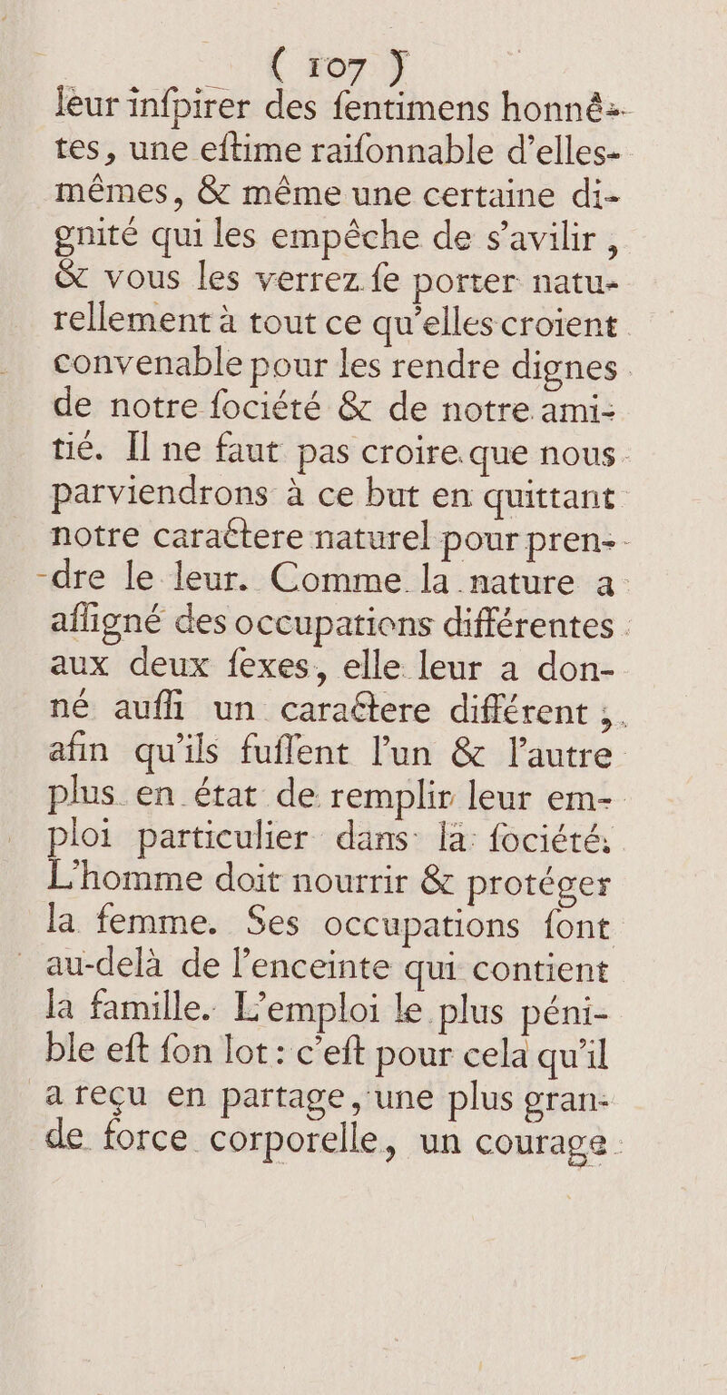 ( ro7 F leur infpirer des fentimens honné2. tes, une eftime raifonnable d’elles- mémes, &amp; méme une certaine di- gnité qui les empêche de s’avilir , &amp; vous les verrez fe porter natu- rellement à tout ce qu’elles croient convenable pour les rendre dignes | de notre fociété &amp; de notre ami- tic. Il ne faut pas croire que nous parviendrons à ce but en quittant notre caraétere naturel pour pren. -dre le leur. Comme la nature a- afligné des occupations différentes : aux deux fexes, elle leur a don- né aufli un caraétere différent ;. afin qu'ils fuflent l’un &amp; l’autre plus en état de remplir leur em- ploi particulier dans: la: fociété: L'homme doit nourrir &amp; protéger la femme. Ses occupations font au-delà de lenceinte qui contient la famille. L'emploi le plus péni- ble eft fon lot: c’eft pour cela qu'il arecu en partage, une plus gran: de force corporelle, un courage.