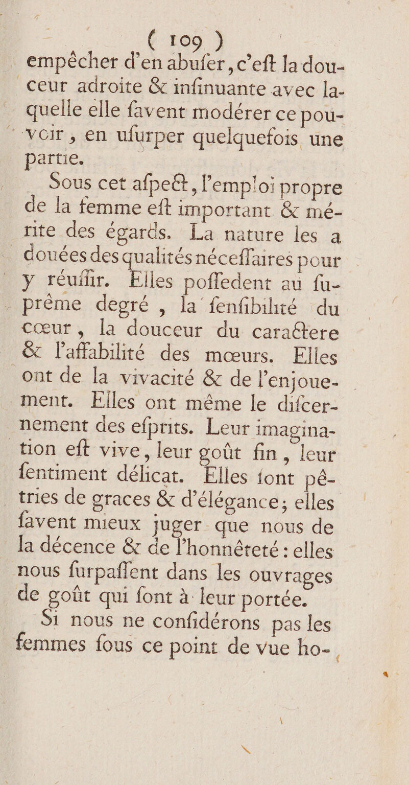 10 empêcher d’en ae ,c eft la dou- _ceur adroite &amp; infinuante avec la- quelle elle favent modérer ce pou- “voir, en ufurper quelquefois une partie. Sous cet afpeët, l'emploi propre de la femme eft important &amp; mé- rite des égards. La nature les a _ douées des qualitésnéceffaires pour y réuflir. Elles pofledent au fu- _ prème degré , la fenfibihté du cœur , la douceur du caraétere &amp; laffabilité des mœurs. Elles ont de la vivacité &amp; de l’enjoue- ment. Elles ont même le difcer- nement des efprits. Leur imagina- tion eft vive, leur goût fin, leur fentiment délicat. Elles {ont pé- _ tries de graces &amp; d'élégance; elles favent mieux juger que nous de la décence &amp; de Phonnéteté : elles nous furpaflent dans les ouvrages de goût qui font à leur portée. Si nous ne confidérons pas les femmes fous ce point de vue ho-