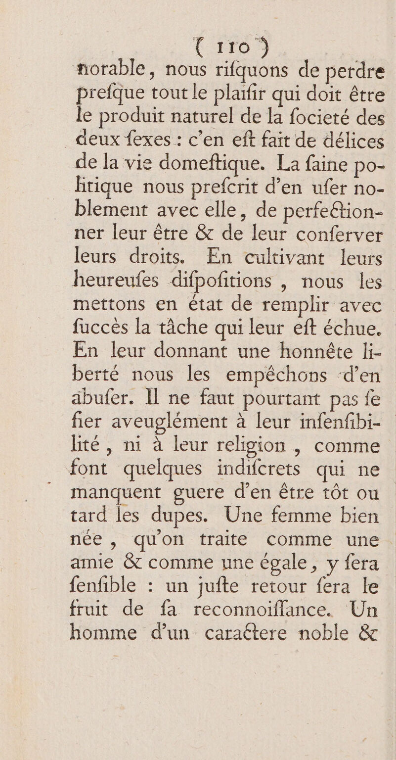 É $953 norable, nous rifquons de perdre prefque tout le plaifir qui doit être le produit naturel de la focieté des deux fexes : c’en eft fait de délices de la vie domeftique. La faine po- hrique nous prefcrit d’en ufer no- blement avec elle, de perfeétion- ner leur être &amp; de leur conferver leurs droits. En cultivant leurs heureufes difpofitions , nous les mettons en état de remplir avec fucces la tâche qui leur eft échue. En leur donnant une honnête li- berté nous les empéchons ‘d'en äbufer. Il ne faut pourtant pas fe fier aveuglément à leur infenfibi- lite, ni à leur religion , comme font quelques indifcrets qui ne manquent guere d’en être tôt ou tard les dupes. Une femme bien née , quon traite comme une. amie &amp; comme une égale, y fera fenfible : un jufte retour fera le fruit de fa reconnoiflance. Un homme d’un caraétere noble &amp;
