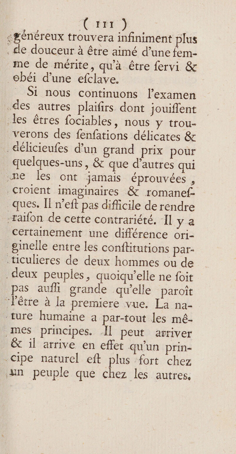‘tim } :#énéreux trouvera infiniment plus . le douceur à être aimé d’une fem- me de mérite, qu'à être fervi &amp; ebéi d’une efclave. Si nous continuons l'examen .des autres plaifirs dont jouiffent les êtres fociables, nous y trou- verons des fenfations délicates &amp; délicieufes d’un grand prix pour quelques-uns, &amp; que d’autres qui -he les ont jamais éprouvées , croient imaginaires &amp; romanef- ques. Il n’eft pas difficile de rendre -raifon de cette contrariété, Il y a Certainement une différence ori- ginelle entre les conftitutions par- ticulieres de deux hommes ou de deux peuples, quoiqu elle ne foit pas auf grande qu'elle paroit ‘être a la premiere vue. La na- ture humaine a par-tout les mé- mes principes. Il peut arriver &amp; il arrive en effet qu'un prin- -Cipe naturel eft plus fort chez un peuple que chez les autres,