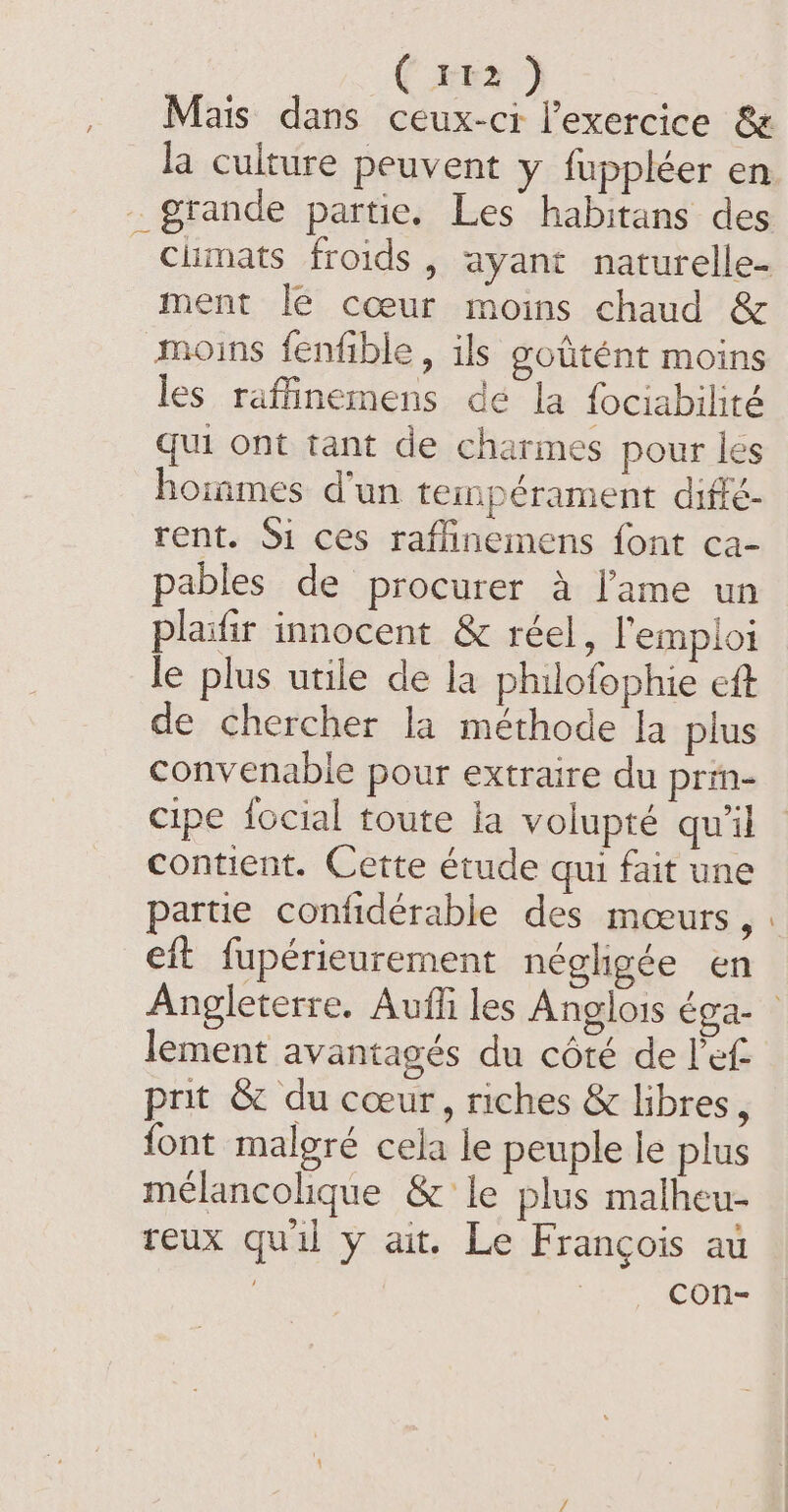 / ( try ) Mais dans ceux-ci lexercice &amp; ment le cœur moins chaud &amp; moins fenfible, ils goûtént moins les raffinemens dé la fociabilité qui ont tant de charmes pour les hoinmes d'un temperament diffé- rent. Si ces raflinemens font ca- pables de procurer à l'ame un plaifir innocent &amp; réel, l'emploi le plus utile de la philofophie eft de chercher la méthode la plus convenable pour extraire du prin- cipe focial toute la volupté qu’il contient. Cette étude qui fait une partie confidérable des mœurs, eft fupérieurement néghgée en lement avantagés du côté de let prit &amp; du cœur, riches &amp; libres, font malgré cela le peuple le plus mélancolique &amp; le plus malheu- reux quil y ait. Le François au | con-