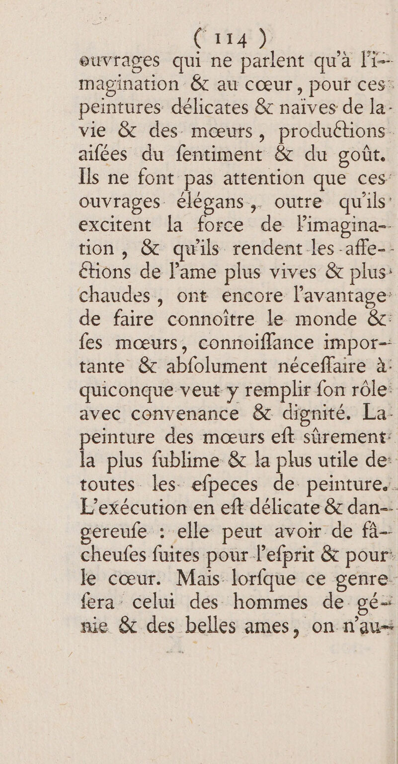 (14452 ouvrages qui ne parlent qu'à li-- magination &amp; au cœur, pout ces’ peintures délicates &amp; naives de la: vie &amp; des mœurs, productions. aifées du fentiment &amp; du goût. Ils ne font pas attention que ces: ouvrages élégans,. outre qu'ils: excitent la force de Fimagina-- tion, &amp; qu'ils rendent les -affe-- étions de l'ame plus vives &amp; plus: chaudes, ont encore l'avantage: de faire connoitre le monde &amp;: {es mœurs, connoiflance impor-- tante &amp; abfolument néceflaire à: quiconque veut y remplir fon rôle: avec convenance &amp; dignité. La- peinture des mœurs eft sûrement: la plus fublime &amp; la plus utile de: toutes les. efpeces de peinture.. L’exécution en eft délicate &amp; dan-- gereufe : elle peut avoir de fà- cheufes fuites pour lefprit &amp; pour: le cœur. Mais lorfque ce genre. fera’ celui des hommes de gé- nie &amp; des belles ames, on n'au=