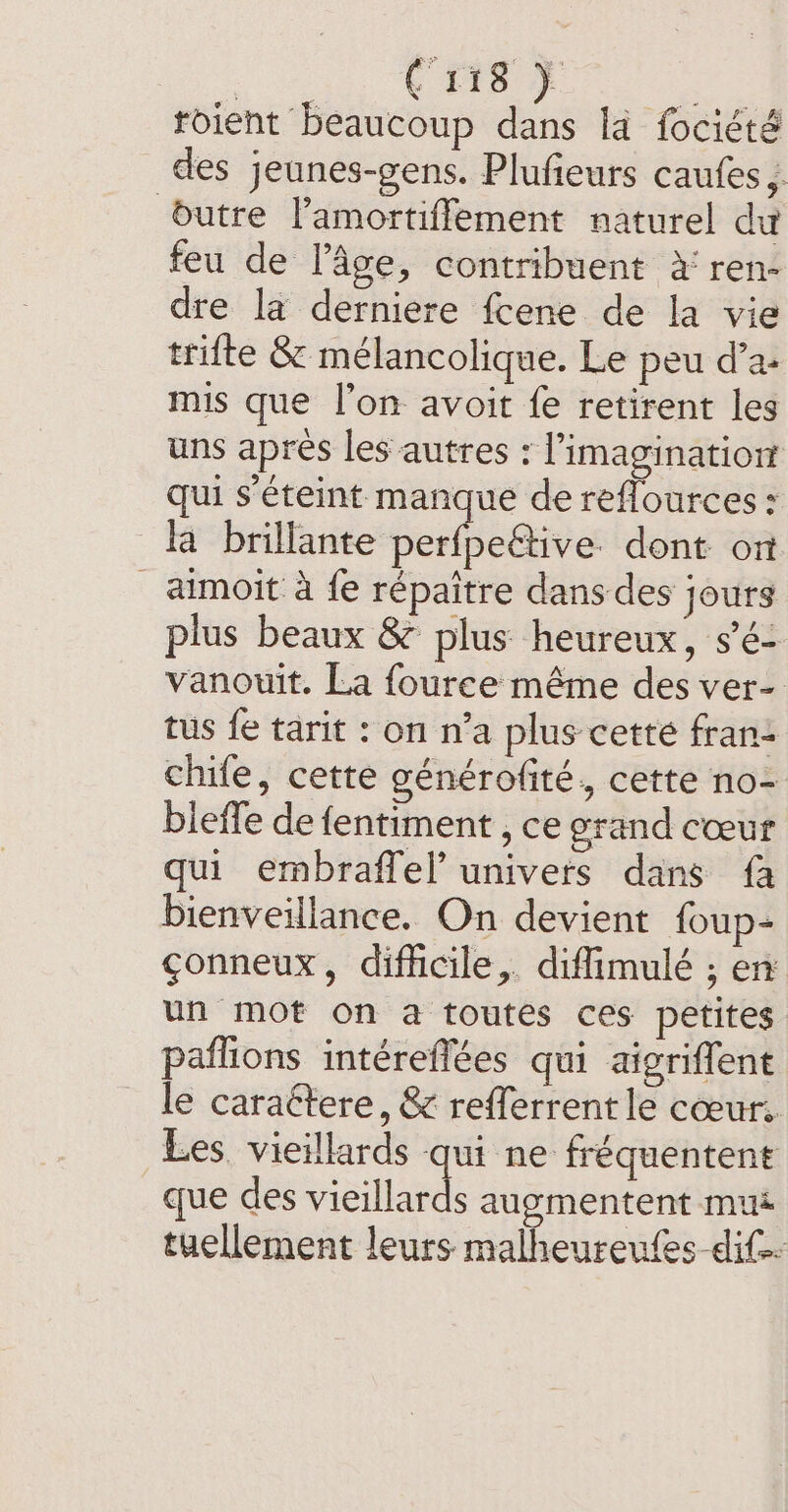 | ae roient beaucoup dans la fociété des jeunes-gens. Plufieurs caufes ; butre Pamortiffement naturel du feu de l’âge, contribuent à ren- dre la derniere fcene de la vie trifte &amp; mélancolique. Le peu d’a- mis que l’on avoit fe retirent les uns apres les autres : l'imagination qui s éteint manque de reflources : la brillante perleaive dont on _ aimoit à fe répaitre dans des jours plus beaux &amp; plus heureux, s’é- vanouit. La fouree même des ver- tus fe tarit : on n’a plus cette fran: chife, cette générofité, cette no- bleffe de fentiment , ce grand cœur qui embraffel’ univers dans {a bienveillance. On devient foup- çonneux, difficile, diffimulé ; en un mot on a toutes ces petites paflions intéreflées qui aigriffent le caractere, &amp; refferrent le cœur. Les vieillards qui ne fréquentent que des vieillards augmentent mu tuellement leurs malheureufes dif.