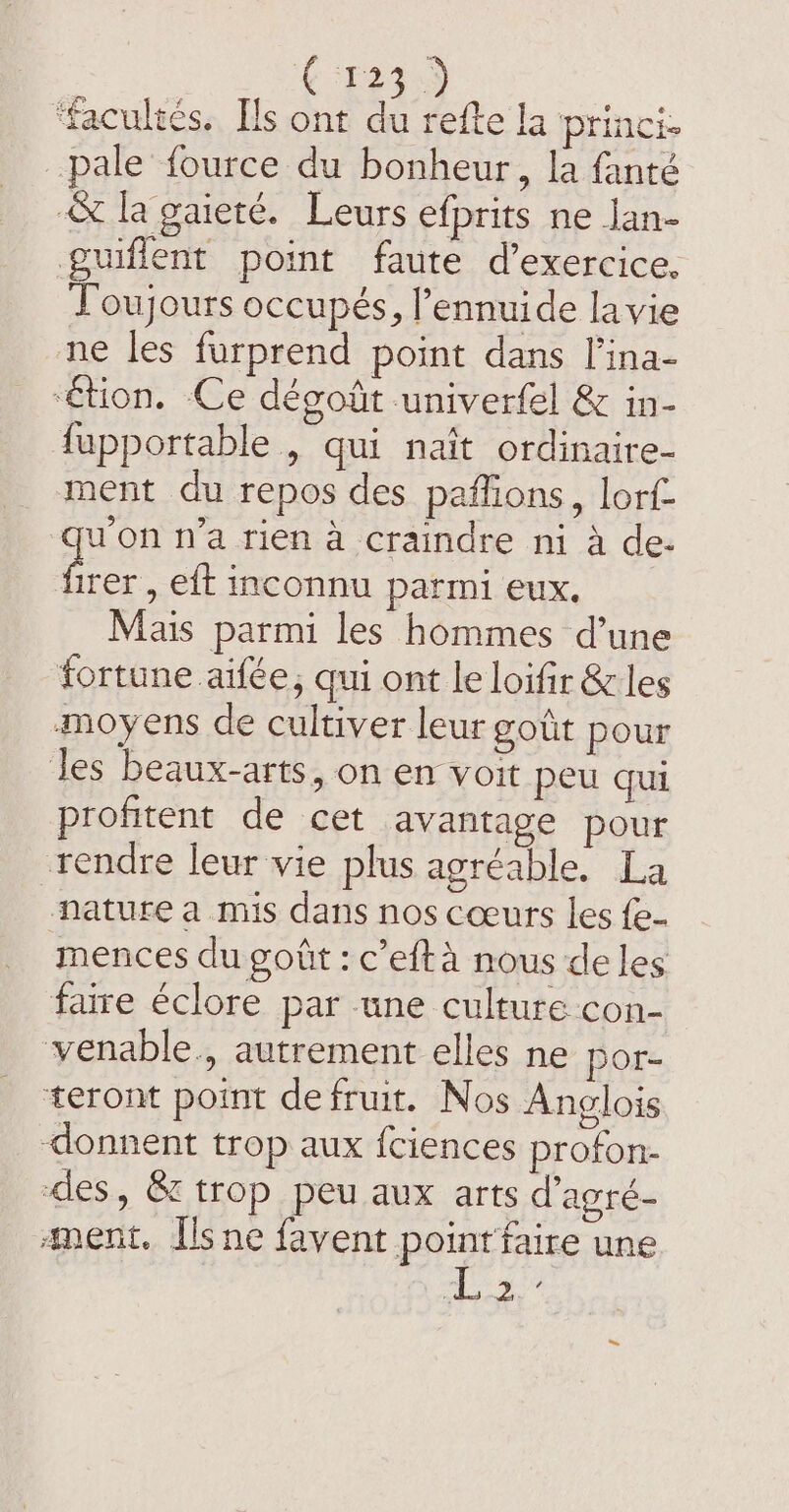 F Ton ‘facultés. Ils ont du refte la princi. pale fource du bonheur, la fanté &amp; la gaieré. Leurs efprits ne lan- guiflent point faute d'exercice. To occupés, l’ennuide lavie ne les furprend point dans l’ina- ‘étion. Ce dégoût univerfel &amp; in- fupportable , qui naît ordinaire- ment du repos des paffions, lorf- qu'on n’a rien à craindre ni à de- pe , eft inconnu parmi eux. Mais parmi les hommes d’une fortune aifée, qui ont le loifir &amp; les moyens de cultiver leur goût pour Jes beaux-arts, on en voit peu qui profitent de cet avantage pour rendre leur vie plus agréable, La nature a mis dans nos cœurs les fe. mences du goût : c’efta nous de les faire éclore par une culture con- venable., autrement elles ne por- teront point defruit. Nos Anglois donnent trop aux {ciences profon- des, &amp; trop peu aux arts d’agré- ment. Ilsne favent point faire une ss