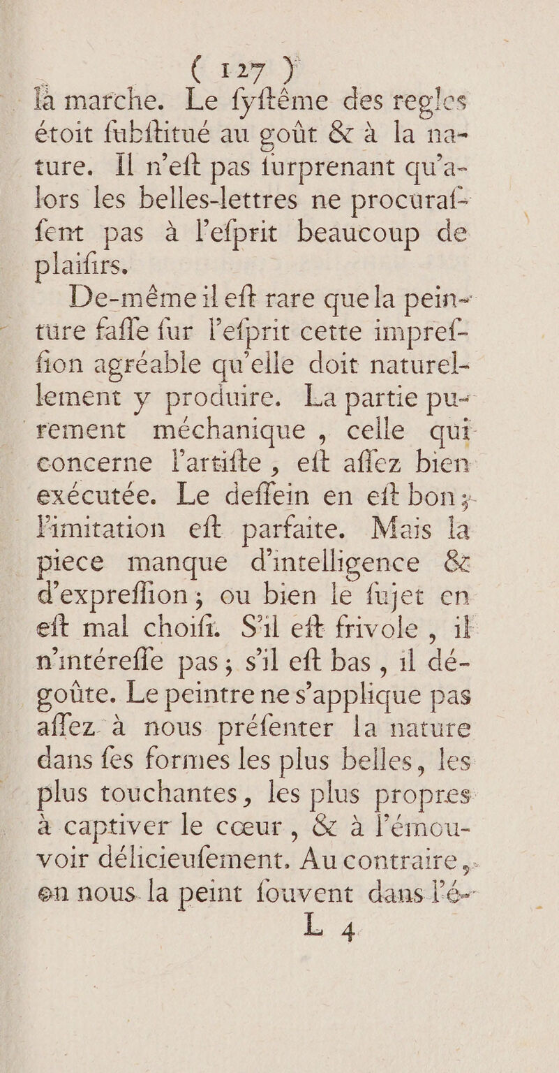 | ENT KR marche. Le fyftéme des regles étoit fubititue au gout &amp; à la na- ture. Il n’eft pas turprenant qu’a- lors les belles-lettres ne procura{- fent pas à lefprit beaucoup de plaifirs. De-même il eft rare que la pein~ ture fafle fur l’efprit cette impref- fion agréable qu'elle doit naturel- lement y produire. La partie pu- rement méchanique , celle qui concerne Vartifte , eft aflez bien exécutée. Le deffein en eft bon; imitation eft parfaite. Mais la piece manque d'intelligence &amp; d’expreffion; ou bien le fujet en eft mal choifr. S'il eft frivole , if nintérefle pas; sil eft bas , il dé- goûte. Le peintre ne s’applique pas aflez à nous préfenter la nature dans fes formes les plus belles, les plus touchantes, les plus propres à captiver le coeur, &amp; à lémou- voir délicieufement. Au contraire. en nous. la peint fouvent dans lé L 4