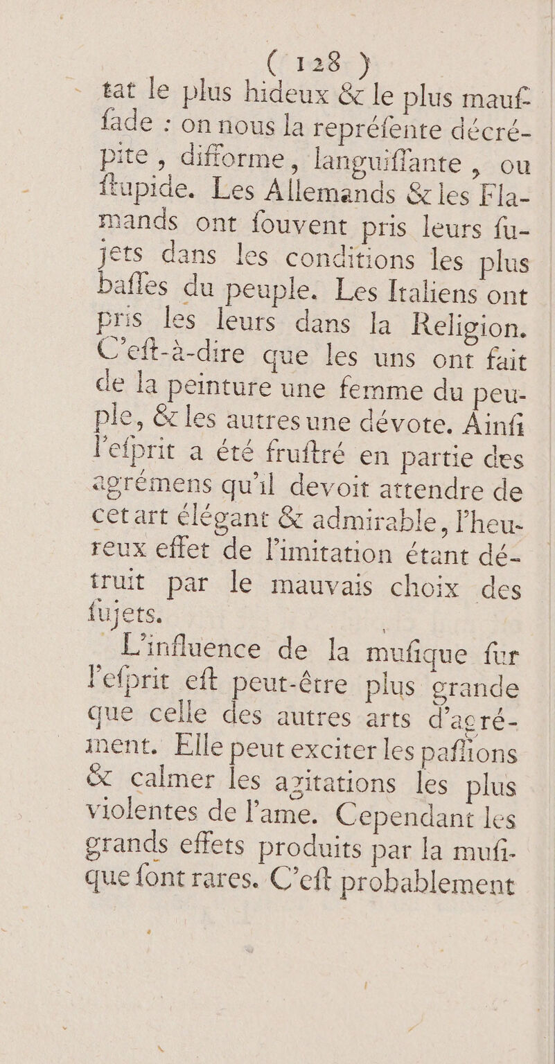 #87) tat le plus hideux &amp; le plus mauf- fade : on nous la repréfente décré- pite , difforme, languiffante , ou ftupide. Les Allemands &amp; les F la- mands ont fouvent pris leurs fu- jets dans les conditions les plus baffes du peuple. Les Italiens ont pris les leurs dans la Religion. C’eft-à-dire que les uns ont fait de la peinture une femme du peu- ple, &amp; les autresune dévote. Ain l'efprit a été fruftré en partie des agrémens qu'il devoit attendre de cet art élégant &amp; admirable, ’heu- reux effet de limitation étant dé- L'influence de la mufique fur l'efprit eft peut-être plus grande que celle des autres arts d’agré- ment. Elle peut exciter les paflions &amp; calmer les azitations les plus violentes de l’ame. Cependant les grands effets produits par la mufi. que font rares. C’eft probablement