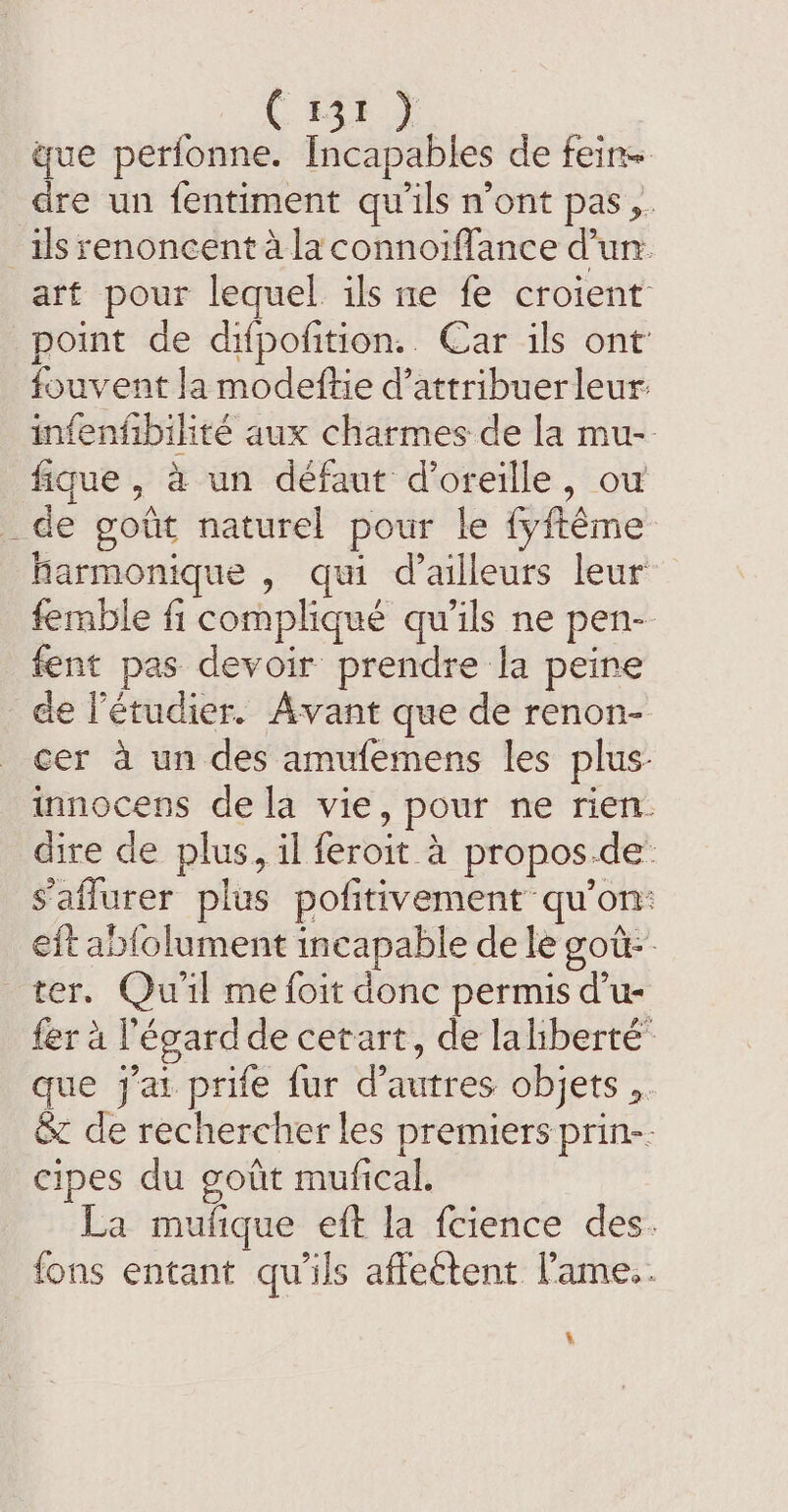 € #4% } gue perfonne. Incapables de fein= dre un fentiment qu'ils n’ont pas ,. ils renoncent à la connoiflance Cun. art pour lequel ils me fe croient point de difpofition.. Car ils ont fouvent la modeftie d’attribuerleur: infenfibiliré aux charmes de la mu- fique, à un défaut d'oreille, ou _de goût naturel pour le fyftéme harmonique , qui d’ailleurs leur femble fi compliqué qu’ils ne pen- fent pas devoir prendre la peine de l’étudier. Avant que de renon- cer à un des amufemens les plus: innocens de la vie, pour ne rien. dire de plus, il feroit à propos.de: s'aflurer plus pofitivement qu'on: eit ablolument incapable de le got. ter. Qu'il me foit donc permis d’u- fer à l'égard de cetart, de lahberté que j'ai prife fur d’autres objets ,. Sz de rechercher les premiers prin-. cipes du goiit mufical. La mufique eft la fcience des. fons entant qu'ils affectent 'ame.. %