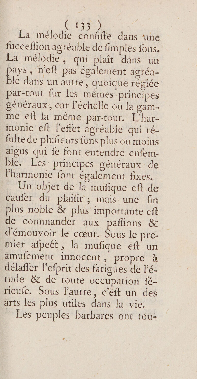 La mélodie eat dans ‘une fucceffion agréable de fimples fons, La mélodie, qui plait dans un pays, nett pas également agréa- ble dans un autre, quoique réglée par-tout fur les mêmes principes généraux, car l'échelle ou la gain- me eft la même par-tout. L’har- monie eft leffet agréable qui ré- fultede plufieurs fons plus ou moins aigus qui fe font entendre enfem- ble. Les: principes généraux de harmonie font également fixes. Un objet de la mufique eft de caufer du plaifir; mais une fin plus noble &amp; plus importante eft de commander aux paflions &amp; d’émouvoir le cœur. Sous le pre- meer aipect . la mufique eft un amufement innocent , propre à délafler Pefprit des fatigues de l’é- tude &amp; de toute occupation fé- rieufe. Sous l’autre, c’eft un des arts les plus utiles dans la vie. — Les peuples barbares ont tou-