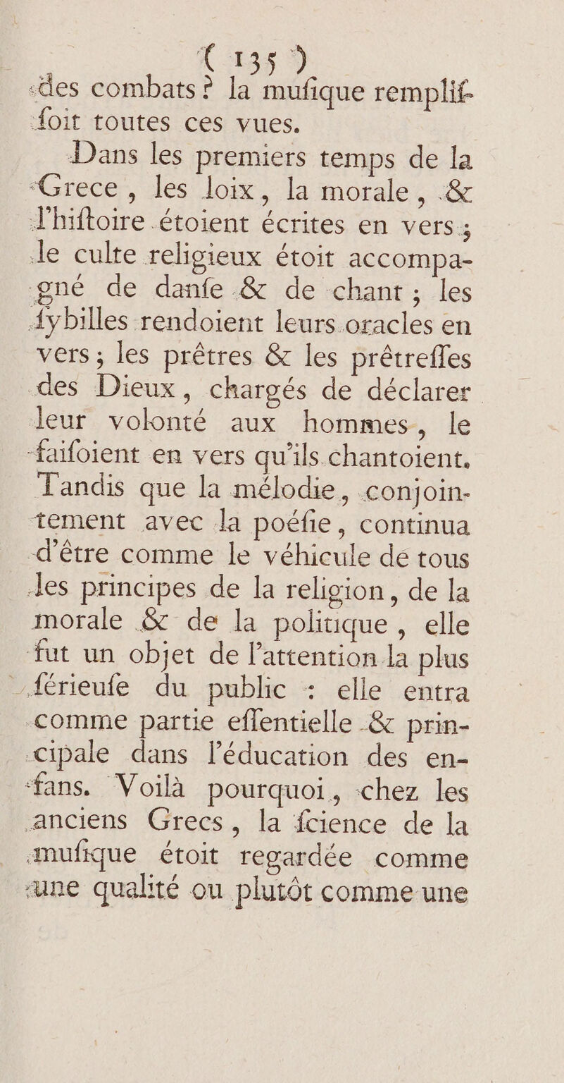 ‘des combats? la mufique remplit- foit toutes ces vues. Dans les premiers temps de la “Grece , les loix, la morale, .&amp; Thiftoire .étoient écrites en vers ; te culte religieux étoit accompa- gné de danfe &amp; de chant; les dybilles rendoient leurs oracles en vers; les prêtres &amp; les prétrefles des Dieux, chargés de déclarer leur volonté aux hommes, le ‘faifoient en vers qu'ils chantoient. Tandis que la mélodie, conjoin- tement avec la poéfie, continua d’être comme le véhicule de tous les principes de la religion, de la morale &amp; de la politique, elle fut un objet de Pattention la plus férieufe du public : elle entra comme partie eflentielle &amp; prin- Cipale dans léducation des en- ‘fans. Voilà pourquoi, -chez les anciens Grecs, la fcience de la mufique étoit regardée comme ‘une qualité ou plutôt comme une