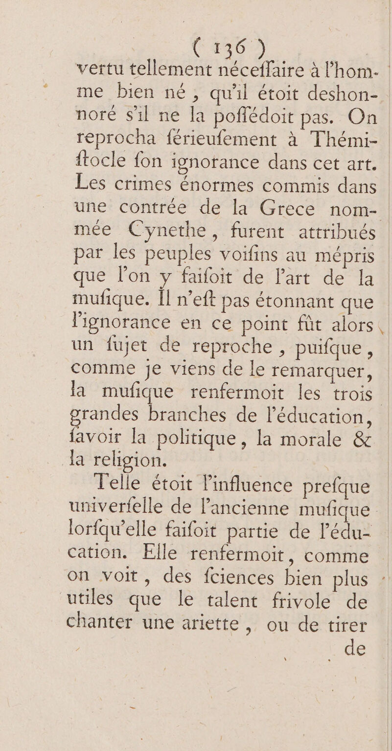 vertu tellement néceffaire à ’hom- | me bien né, qu’il étoit deshon- nore sil ne la poflédoit pas. On reprocha férieufement à Thémi- {tocle fon ignorance dans cet art. Les crimes énormes commis dans une contrée de la Grece nom- mée Cynethe, furent attribués par les peuples voifins au mépris que lon y faifoit de Part de la mufique. Îl n’eft pas étonnant que l'ignorance en ce point fût alors un fujet de reproche , puifque, comme je viens de le remarquer, la mufique renfermoit les trois grandes branches de l'éducation, favoir la politique, la morale &amp; la religion. | | Telle étoit l'influence prefque umverfelle de l’ancienne mufique lorfqw’elle faifoit partie de Pédu- cation. Elle renfermoit, comme on voit, des fciences bien plus utiles que le talent frivole de chanter une ariette, ou de tirer Lie