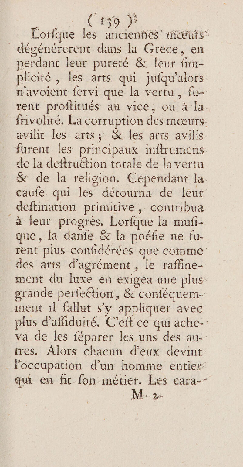 Lorfque les anciennes’ mwiuts® _ dégénérerent dans la Grece, en perdant leur pureté &amp; leur fim- plicité , les arts qui jufqu’alors navoient fervi que la vertu, fu rent proftitués au vice, ou à la frivolité. La corruption des mœurs avilit les arts; &amp; les arts avilis furent les principaux inftrumens de la deftruction totale de la vertu &amp; de la religion. Cependant la. caufe qui les détourna de leur deftination primitive , contribua a leur progres. Lorfque la mufi- que, la danfe &amp; la poéfie ne fu- rent plus confidérées que comme des arts d’agrément, le rafline- ment du luxe en exigea une plus grande perfection, &amp; conféquem- ment i fallut sy appliquer avec plus d’affiduité. C’eft ce gui ache- va de les féparer les uns des au tres. Alors chacun d’eux devint l'occupation d’un homme entier: qui en fit fon métier. Les cara-- MA 33
