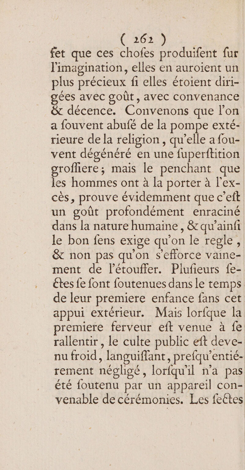 ( 363.9 fet que ces chofes produifent fur l'imagination, elles en auroient un plus précieux fi elles étoient diri- gees avec gout, avec convenance &amp; décence. Convenons que l’on a fouvent abufé de la pompe exté- rieure de la religion, qu’elle a fou- vent dégénéré en une fuperftition grofliere; mais le penchant que les hommes ont à la porter à l'ex- ces, prouve évidemment que c’eft un goût profondément enraciné dans la nature humaine, &amp; qu’ainfi le bon fens exige qu’on le regle, &amp; non pas qu'on s'efforce vaine- ment de l’étouffer. Plufieurs fe- étes fe font foutenues dans le temps de leur premiere enfance fans cet appui extérieur. Mais lorfque la premiere ferveur eft venue à fe rallentir , le culte public eft deve- nu froid, languiffant, prefqu’entié- rement négligé, lorfqu'il n’a pas été foutenu par un appareil con- venable de cérémonies. Les fectes