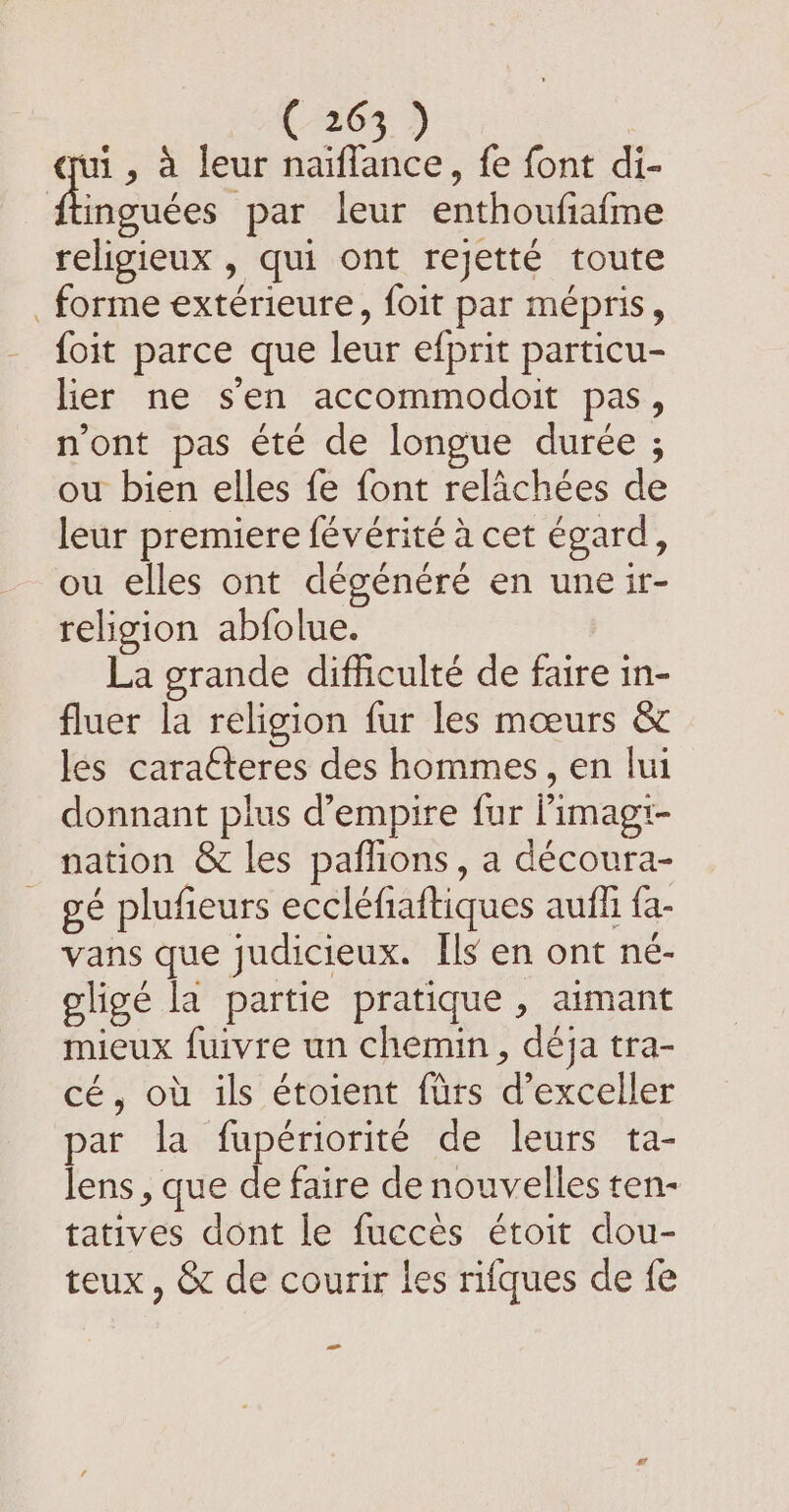 7 , à leur naiffance, fe font di- ftinguées par leur enthoufiafme religieux , qui ont rejetté toute forme extérieure, foit par mépris, foit parce que leur efprit particu- lier ne sen accommodoit pas, n'ont pas été de longue durée ; ou bien elles fe font relachées de leur premiere févérité à cet égard, ou elles ont dégénéré en une ir- religion abfolue. | La grande difficulte de faire in- fluer la religion fur les mœurs &amp; les caracteres des hommes, en lui donnant plus d’empire fur Pimagi- nation &amp; les paflions, a découra- gé plufieurs eccléfiaftiques auffi fa- vans que judicieux. Ils en ont né- oligé la partie pratique , aimant mieux fuivre un chemin, déja tra- cé, où ils étoient firs d’exceller par la fupériorité de leurs ta- lens, que de faire de nouvelles ten- tatives dont le fuccès étoit dou- teux , &amp; de courir les rifques de fe -_