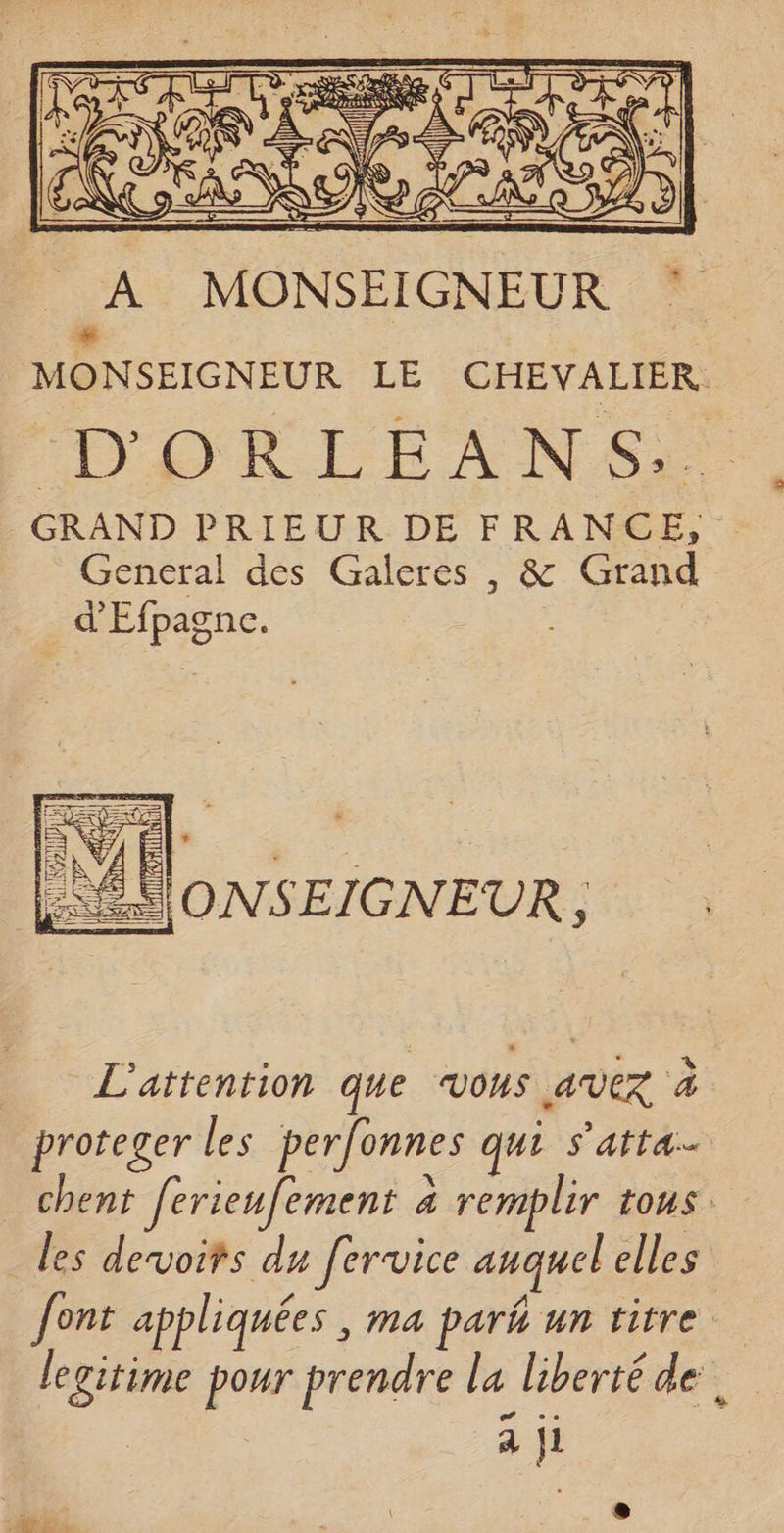 A MONSEIGNEUR ‘ MONSEIGNEUR LE CHEVALIER. DORLEANSE GRAND PRIEUR DE FRANCE, General des Galeres , &amp; Grand d'Efpagne. L'ÉVONSEIGNEUR, L'attention que vous avez à proteger les perfonnes qui s’arra-- chent ferieufement 4 remplir iOUS les devoifs du fervice auquel elles font appliquées , ma park un titre legitime pour prendre la liberté de. à ji