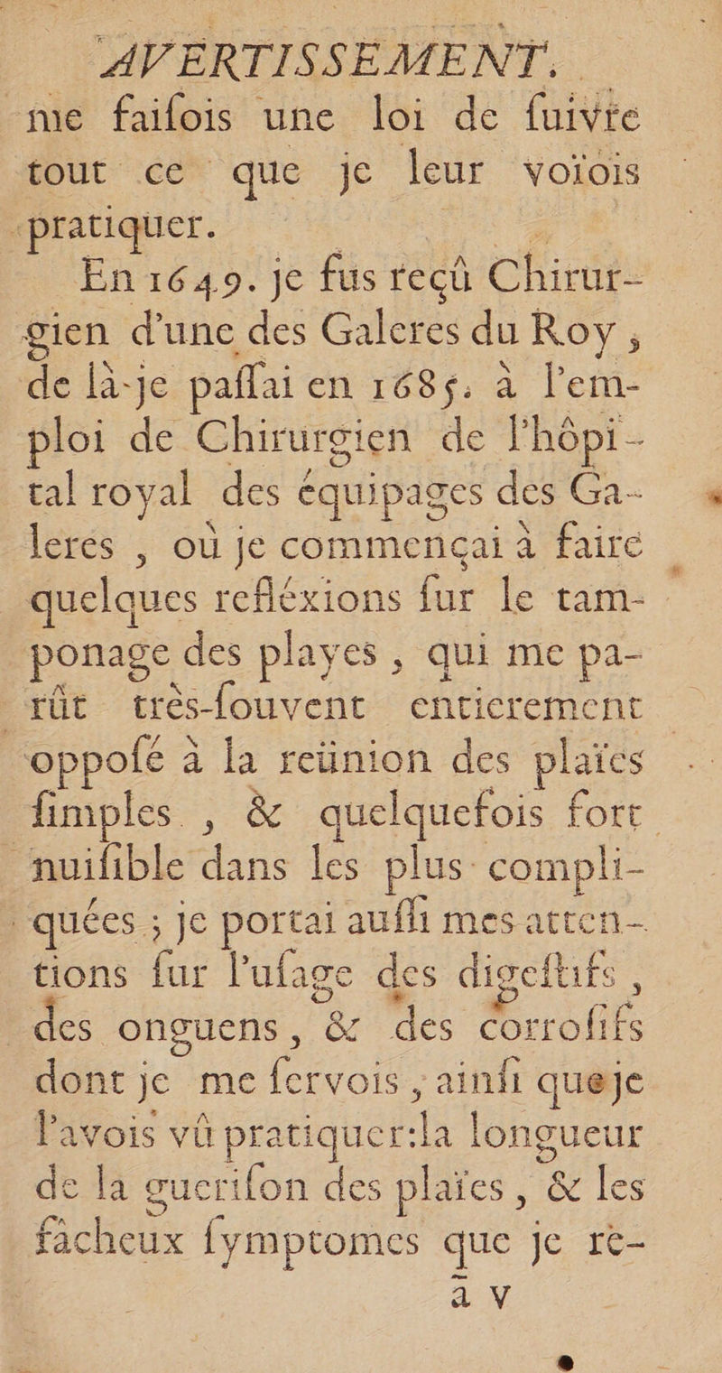 me failois une loi de fuivre tout ce que je leur voiois “pratiquer. En 1649. je fus recû Chiross gien d'une des Galeres du Roy, de là-je paffai en 168$; à l’em- ploi de Chirurgien de l'hôpi- tal royal des équipages des Ga- lerés | où je commencai à faire quelques refléxions fur le tam ponage des playes , qui me pa- rût trèsfouvent enticrement oppofé à la reünion des plaïes fimples , &amp; ce fort nuifible dr les plus compli- : quées ; ; je portai aufli mes atten- tions fur l’'ufage des digeftufs, des onguens, &amp; des corrofifs dont je me PR ; ainii queje lavois vû pratiquer:la longueur de la eucrifon des plaïes, &amp; les facheux fymptomes que je r- EN