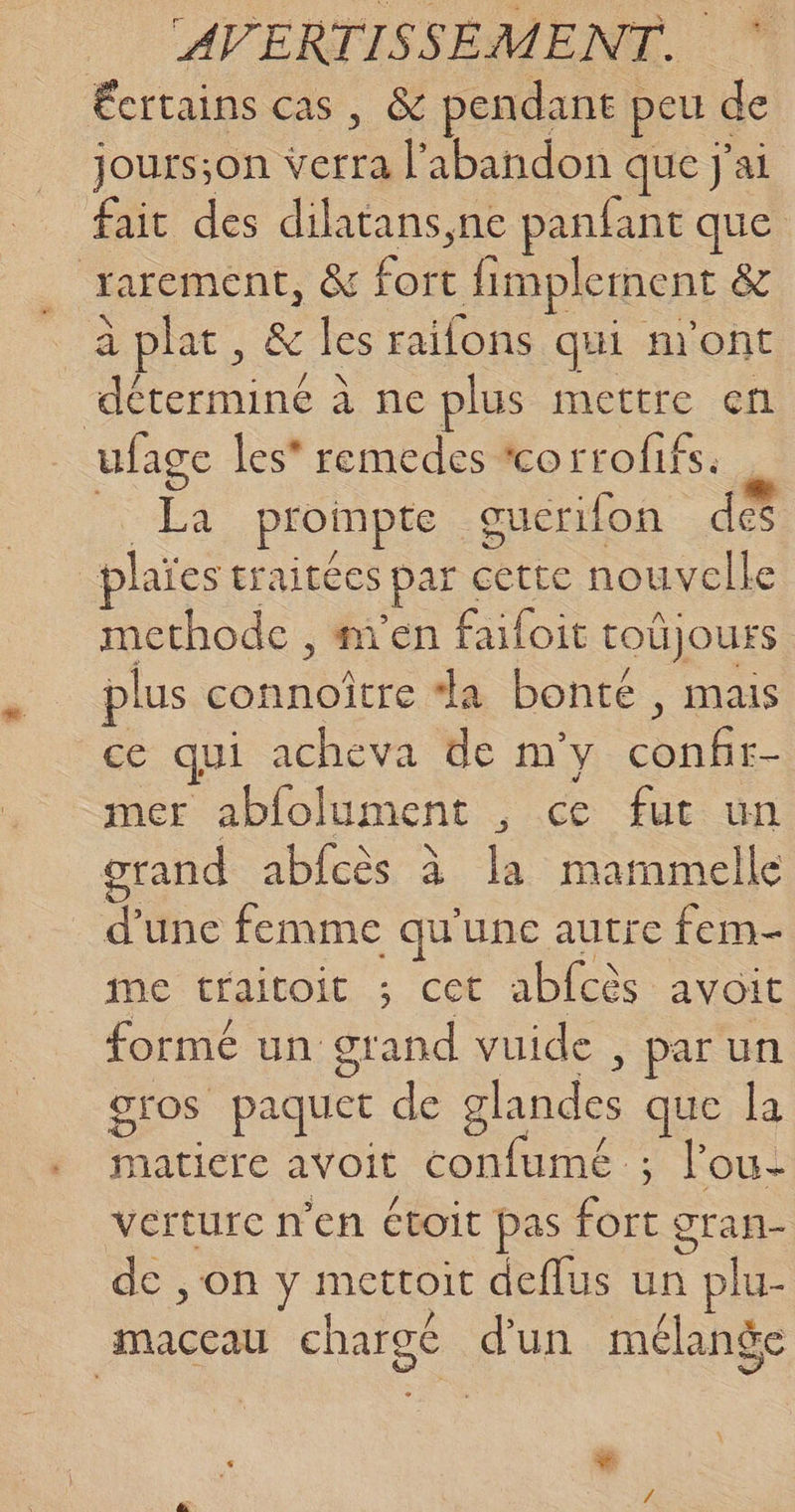 Écrtains cas, &amp; pendant peu de jours;on verra l'abandon que j'ai fait des dilatans,ne panfant que rarement, &amp; fort fimplerment &amp; à plat, &amp; les raifons qui n'ont déterminé à ne plus mettre en ufage les’ remedes corrofifs: | La proimpte guerifon des plaïes traitées par cette nouvelle methode , men failoit toûjours plus connoître “a bonté , mais ce qui acheva de m'y confir- mer abfolument , ce fut un grand abicès à la mammelle d'une femme qu'une autre fem- me traitoit ; cet abfcès avoit formé un grand vuide , par un gros paquet de glandes que la natiere avoit confumé ; l'ou- verturce n'en étoit pas fort gran- de , on y mettoit deflus un plu- maccau chargé d'un mélange