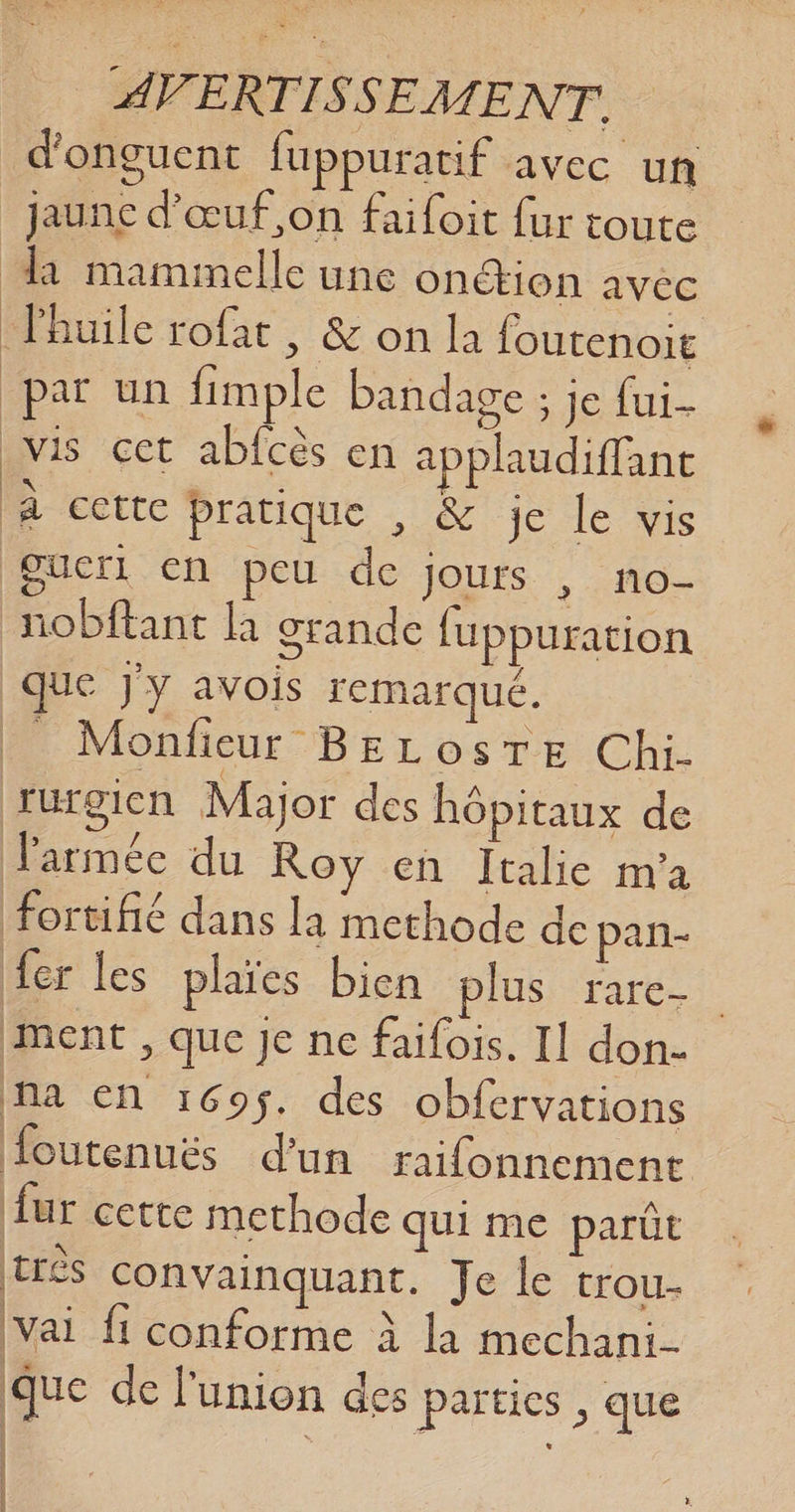 d'onguent fuppuratif avec un _ jaune d'œuf on faifoit fur toute di mamimelle une onction avéc Fhuile rofat , &amp; on la foutenoit par un fimple bandage ; je fui vis cet abfcès en à plaudiffanc là cette pratique , &amp; je Le vis gucri en peu de jours , no- nobftant là grande fuppuration É 1 que J'y avois remarqué. Fi Monfieur BELOSTE Chi- rurgien Major des hôpitaux de l'armée du Roy en Italie m'a fortifié dans la methode de pan- fer les plaïes bien plus rare ent, que je ne faifois. Il don- Ma En 169$. des obfervations Houtenués d'un raifonnement fur cette methode qui me parût très convainquant. Je le trou- Vai fi conforme À la mechani- Que de l'union des parties , que | |