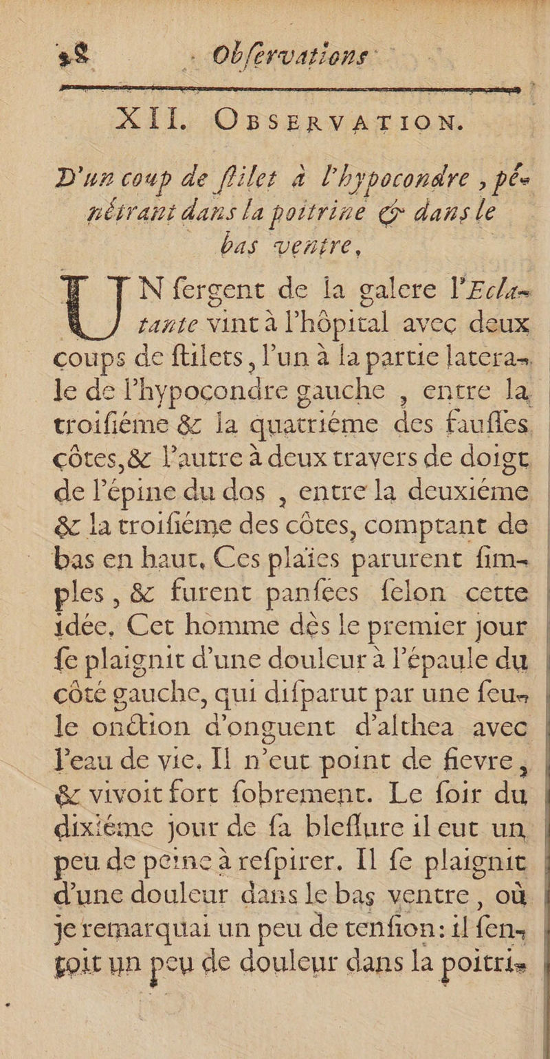 D'un coup de flilet à l'hypocondre &gt; Pêe nétraht dans la poitrine € dans le bas ventre, N fergent de la galere l’Ec/= fante Vint à | hôpital avec deux coups de fllets, l’un à la partie latera le de lhypocondre g gauche , entre la troifiéme &amp; la quatriéme des faufles côtes, &amp; l’autre à deux travers de doigt | de lépine du dos , entre la deuxiéme &amp; la troifième des côtes, comptant de | bas en hauc, Ces plaïes parurent fim. | les, &amp; furent panfees felon cette | idée, Cet homme dés le premier jour {e plaignit d’une douleur à l'épaule du côté gauche, qui difparut par une feu. | le onétion d’onguent d’althea avec l'eau de vie. Il n'eut point de fievre, &amp; vivoit fort fobrement. Le foir du dixiéme jour de fa bleflure il eut un, eu de perne à refpirer. Il fe plaignit | d'une douleur dass le bas ventre, où | je remarquai un peu de tenfion: il (en. | oLt un pes fe douleur dans la poitris |