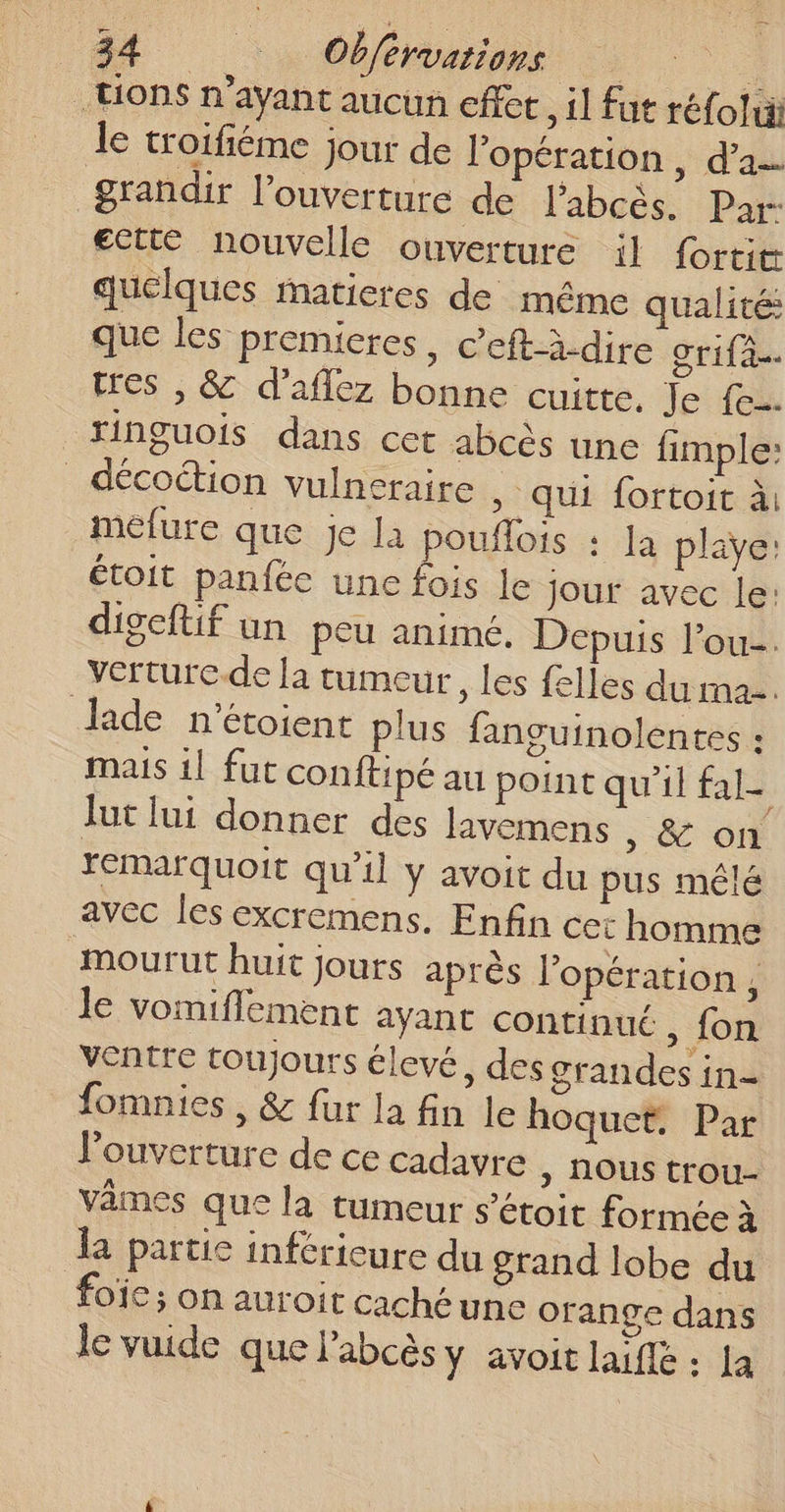 tions n'ayant aucun effet , il fut réfolui le troifiéme jour de l'opération , d’a. grandir l'ouverture de labcès. Par ectté nouvelle ouverture il fortit quelques matieres de même qualité: que les premieres, c’eft-i-dire Srifa. tres , &amp; d’aflez bonne cuitte, Je {eu ringuois dans cet abcès une fimple: _décoction vulneraire » qui fortoit à: méfure que je la pouflois : la playe: étoit panfée une fois le Jour avec le: digeftif un peu animé. Depuis l’ou-. verturc.de la tumeur, les felles du ma. Jade n’étoient plus fanguinolentes : mais il fut conftipé au point qu'il fal- Jut lui donner des Javemens ; &amp; 6 remarquoit qu’il y avoit du pus mêlé avec les excremens. Enfin cet homme mourut huit jours après l’opération , le vomiflement ayant continué , {on ventre toujours élevé, des grandes in=- fomnies , &amp; fur la fin le hoquet. Par l'ouverture de ce cadavre &gt; NOUS trou- vêmes que la tumeur s’étoit formée à a partie inférieure du grand lobe du ofC; on auroit caché une orange dans le vuide que l’abcès y avoit laifle : La