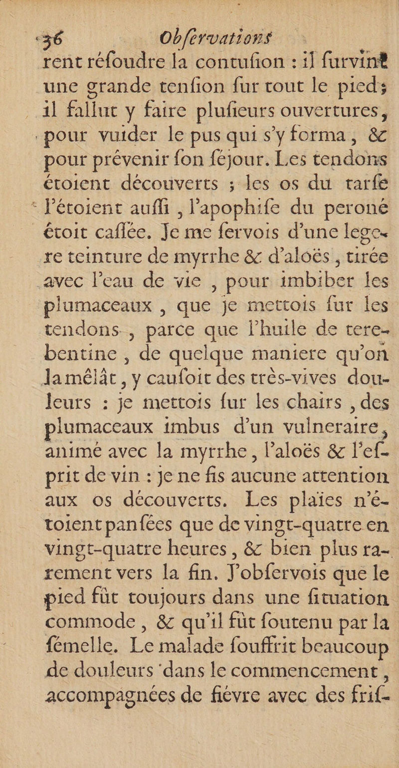 rent réfoudre la contufon : i] furvin® une grande tenfion fur cout le pied; 1l fallut y faire plufeurs ouvertures, pour vuider le pus qui s'yforma, &amp; pour prévenir fon féjour. Les tendons étoient découverts ; les os du tarfe : Pétoient aufli , lapophife du peroné _étoit caflée. Je me fervois d’une lege. re teinture de myrrhe &amp; d’aloës , tirée avec l’eau de vie , pour imbiber les plumaceaux , que je mettois fur les tendons , parce que lhuile de tere. bentine , de quelque maniere qu’on Ja mêlât, y caufoit des très-vives dou- leurs : je mettois fur les chairs , des plumaceaux imbus d'un vulneraire animé avec la myrrhe, l’aloës &amp; l'ef- prit de vin : Je ne fis aucune attention aux os découverts. Les plaies n’é- toient panfées que de vingt-quatre en vingt-quatre heures, &amp; bien plus ra- rement vers la fin. J’obfervois que le pied füt toujours dans une fituation commode , &amp; qu'il füt foutenu par la fémelle. Le malade fouffrit beaucoup de douleurs ‘dans le commencement, accompagnées de fiévre avec des frif-