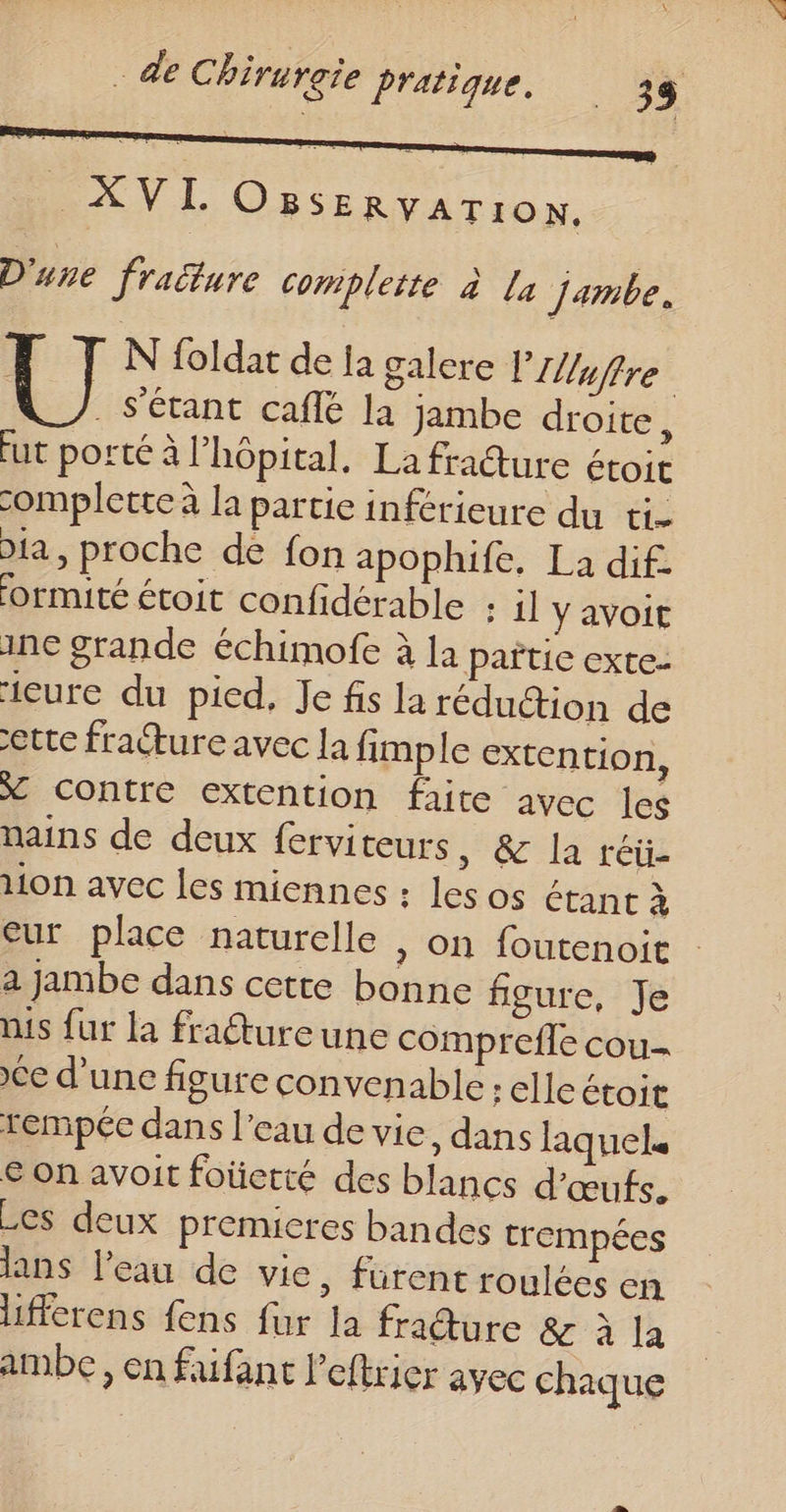 “pa OBSERVATION. D'une fraëture complette à La jambe. | N foldat de ja galere PUuffre . S'étant caflé la jambe droite, fut porté à l'hôpital. La fraure étoit complette à la partie inférieure du ti- Dia , proche de fon apophife, La dif. ormité étoit confidérable : il y avoit ine grande échimofe à la pañïtice exte- icure du pied, Je fis la réduétion de cette fracture avec la fimple extention, X contre extention faire avec les nains de deux ferviteurs él re lion avec les miennes : Les os étant à cur place naturelle | on foutenoit a jambe dans cette bonne figure, Je nis fur la fraétureune comprefle cou Ce d'une figure convenable : elle étoit rempée dans l’eau de vie dans laquel. € on avoit foüetté des blancs d'œufs. Les deux premieres bandes trempées lans l’eau de vie, furent roulées en Lfferens {ens fur la friture &amp; à la ambce, en faifant l'eftrier avec chaque