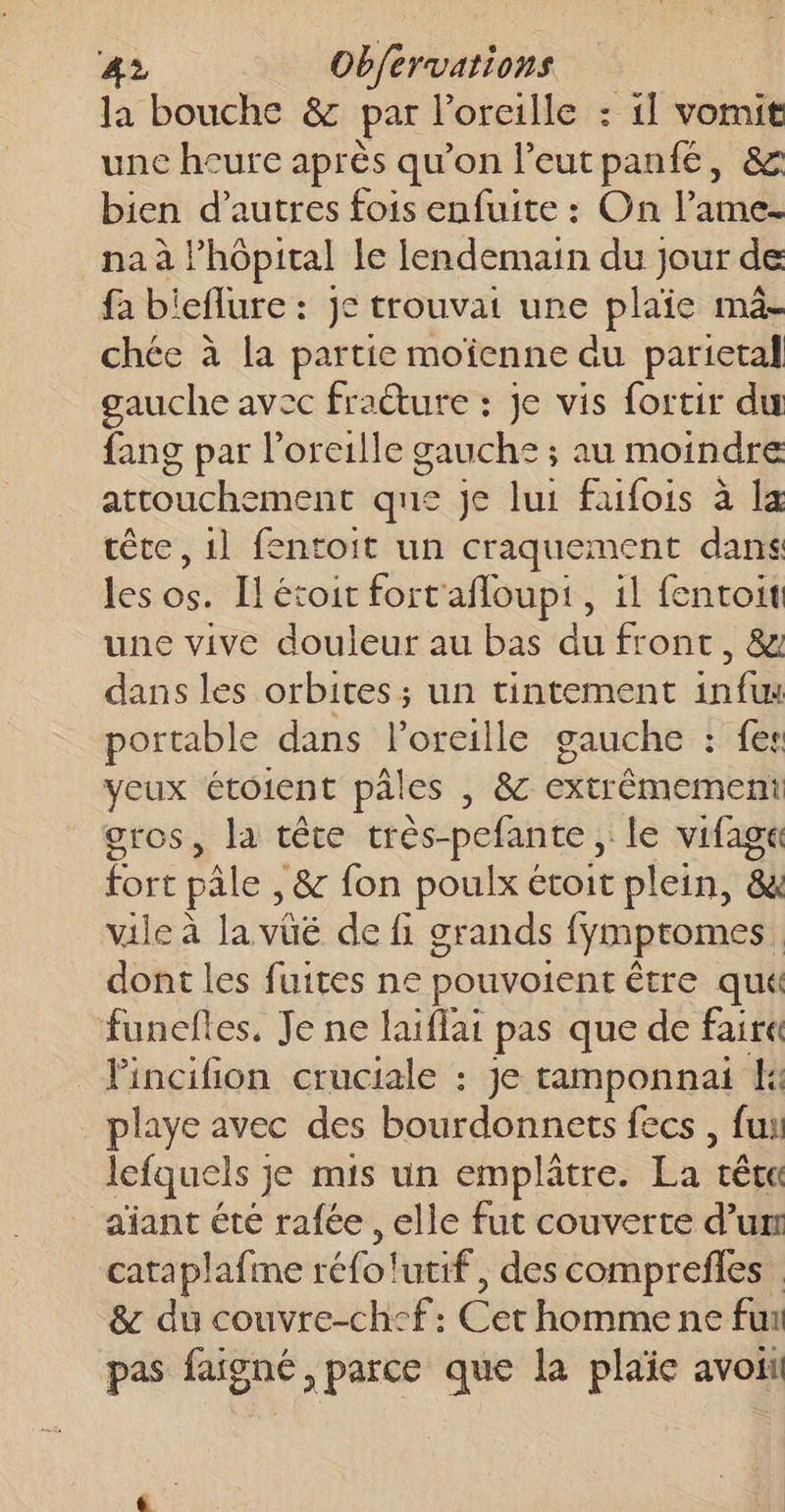 la bouche &amp; par l'oreille : 1] vomit unc heure après qu’on l'eutpanfé, &amp; bien d’autres fois enfuite : On l’ame- na à l’hôpital le lendemain du jour de fa bieflure : je trouvait une plaie ma- chée à la partie moïenne au parietal gauche avec fraéture : je vis fortir du fang par l'oreille gauche ; au moindre attouchement que je lui faifois à la tête, 1l fentoit un craquement dans les os. Il étoit fort'afloupt , 1l fentoit une vive douleur au bas du front, &amp; dans les orbites ; un tintement infw portable dans lorcille gauche : fes yeux étoient pales , 8 extrêmement gros, la tête très-pefante , le vifaga fort pâle , &amp; fon poulx étoit plein, 8 vile à la vüé de fi grands fymptomes. dont les fuites ne pouvoient être qu funefles, Je ne laiflai pas que de fair« Pincihion cruciale : je tamponnai ke playe avec des bourdonnets fecs , fui lefquels je mis un emplâtre. La têta aiant été rafée , elle fut couverte d’um cataplafme réfo!utif, des comprefles &amp; du couvre-ch°f: Cet homme ne fun pas faigné, parce que la plaïe avoit