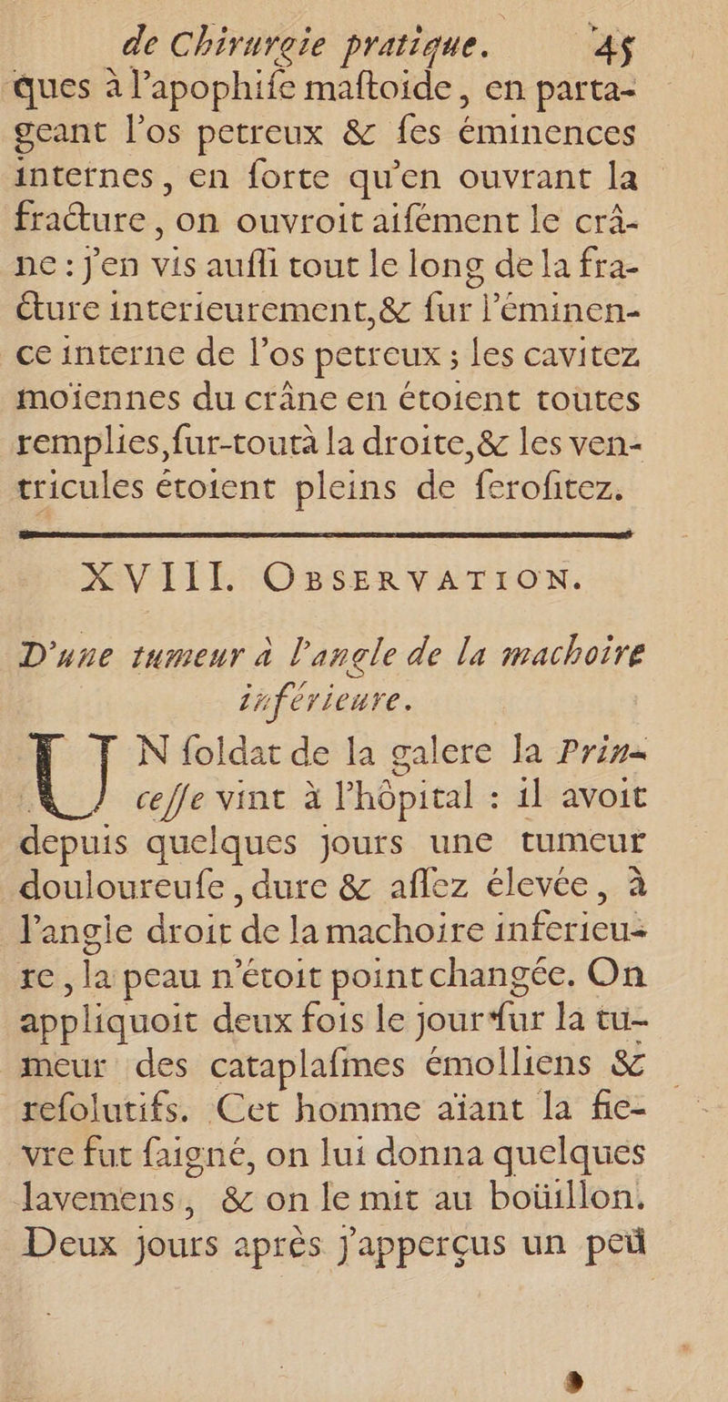 ques à l’apophife maftoide, en parta- geant l'os petreux &amp; fes nur D icines , €n forte qu'en ouvrant la fracture, on ouvroit aifément le cra- ne: jen vis aufli tout le long de la fra- ture interieurement,&amp; fur l’'éminen- ce interne de l’os petreux ; Les cavitez moiennes du crâne en étoient toutes remplies, fur-touta la droite, &amp; les ven- tricules étoient pleins de feroftez. XVIII OBSERVATION. D'une tumeur à l'angle de la machoire inférieure. N foldat de la galere la Prime te vint à l'hôpital : 11 avoit depuis quelques jours une tumeur douloureufe , dure &amp; aflez élevée, à l’angie droit de Ja machoïire éctieuk ic: lu peau n'étoit point changée. On appliquoit deux fois le jour fur la tu- meur des cataplafmes émolliens &amp; refolutifs. Cet homme aïant la fie- vie fut faigné, on lui donna quelques Javemens, &amp; on le mit au boüillon. Deux jours après J'apperçus un peü