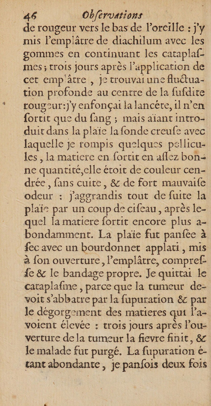 . de rougeur vers le bas de l'oreille : j'y mis l’empiâcre de diachilum avec les gommes en continuant les cataplaf- mes ; trois Jours après l'application de cet emp'atre , J° trouvai une fluctua- tion profonde au centre de la fufdite rougcur:} y enfonçai la lancéte, il n’en fortit que du fang ; mais aïant intro- duit dans la plaie la fonde creufe avec laquelle je rompis quelques pellicu- les , la matiere en fortit en aflez bon&lt; ne quantité elle é éroit de couleur cen- drée , fans cuite, &amp; de fort mauvaife odeur : jaggrandis tout de fuite la plaie par un coup de cifeau, après le- quel la matiere fortit encore plus a- bondamment. La plaïe fut panfée à fec avec un bourdonnet applati, mis à fon ouverture, lemplâtre, compref de &amp; le bandage propre. Je quittai le cataplafme , parce que la cumeur de- voit s'abbatre par la fupuration &amp;c par le dégorgement des matieres qui la- voient élevée : trois jours après l’ou- verture de la tumeur la fievre finit, &amp; le malade fuc purgé. La fapuration 6 ét tant abondante, je panfois deux fois