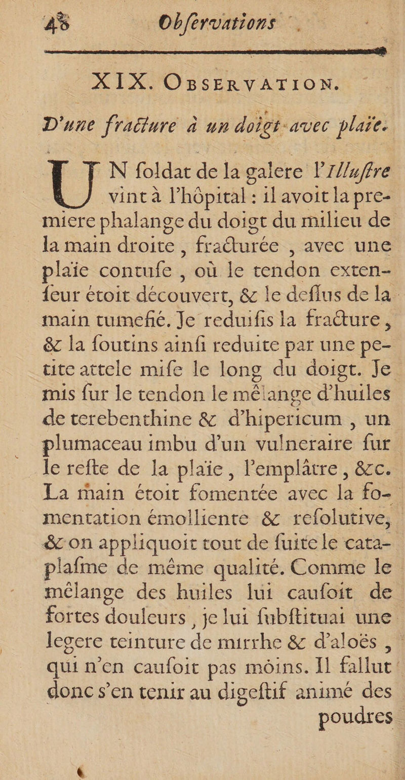 XIX. OBsSERVATION. D'une fracture à un doigt-avec plaie. N foldar de la galere l’IZ/uffre vintà l'hôpital : il avoit la pre- micre phalange du doigt du milieu de la main droite, fracturée avec une plaie contufe , où le tendon exten- _ {eur étoit découvert. &amp; le deflus de la. main tumefñé. Je ccdtite la fracture &amp; la foutins ainfi reduite par une pe- tite attele mife le long du doigt. Je mis fur le tendon le mélange d’ Files de terebenthine &amp; d’ hipericum , un plumaceau imbu d’un vulneraire fur le refte de Ia plaie, Pemplätre, &amp;c. La main étoit onatée avec la fo mentation émolliente &amp; refolutive, $con appliquoit tout de fuite le cata- lafme de même qualité. Comme le mélange des huiles lui caufoit de fortes douleurs ,je lui fubftituai une legere teinture de muirrhe &amp; d’aloës , quin'en caufoit pas moins. Il fallut donc s’en tenir au digeftif animé des poudres