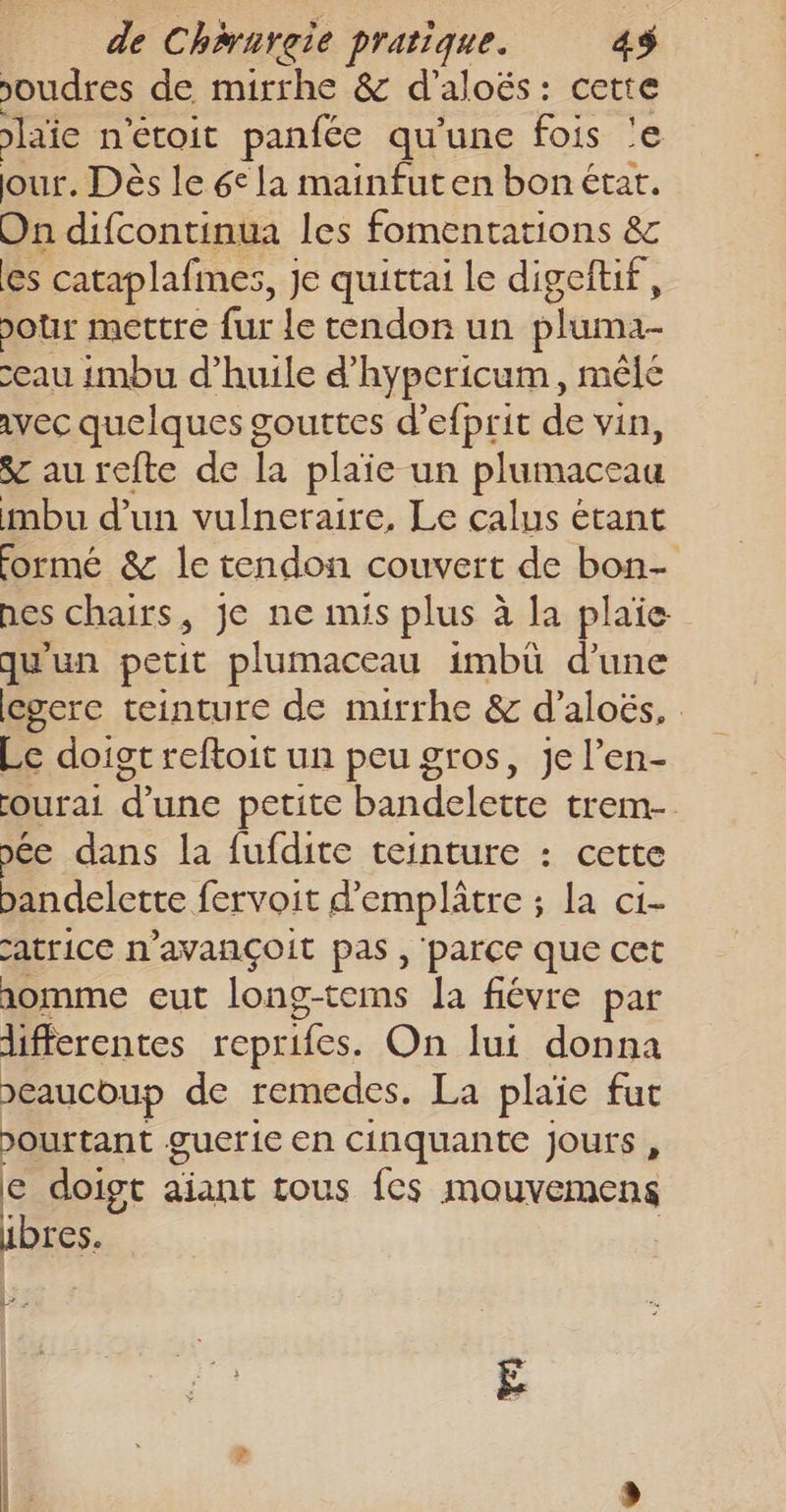 poudres de mirrhe &amp; d’aloës : ol laie n'éroit panfée qu'une fois our. Dès le 6° la mainfuten bon état. On difcontinua les fomentations &amp; les cataplafmes, Je quittai le digeftif, Jour mettre fur le tendon un pluma- eau imbu d’huile d’hypericum, mêlé avec quelques gouttes d’efprit de vin, &amp; aurefte de Li plaie un plumaceau mbu d’un vulneraire, Le calus étant formé &amp; le tendon couvert de bon- nes chairs, je ne mis plus à la plaie qu'un petit plumaceau imbü d’une egere teinture de mirrhe &amp; d’aloës, Le doigt reftoit un peu gros, je l’en- ourai d’une petite bandelette trem- oée dans la fufdite teinture : cette bandelette fervoit d’emplâtre ; la ci- atrice n’avançoit pas, parce que cet aomme eut long-tems Ja fiévre par differentes reprifes. On lui donna &gt;eaucoup de remedes. La plaïe fut pourtant guerie en cinquante jours , € doigt aiant tous fes mouvemens ibres. L7 : +