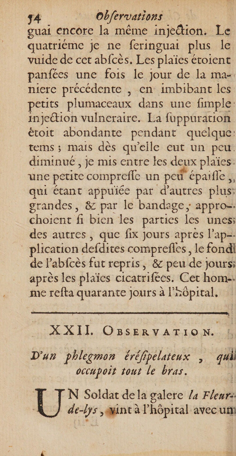 guai encore la même injedtion. Le quatriéme je ne feringuai plus le vuide de cet abfcès. Les plaïes étoient panfées une fois le jour de la ma- niere précédente , en imbibant les petits plumaceaux dans une fimple: injettion vulneraire. La fuppuration étoit abondante pendant quelque: _tems ; mais dès qu'elle eut un peu. diminué , je mis entre les deux plaïes. une petite comprefle un pod” épaifle ,, qui étant appuiée par d’autres plus: grandes, &amp; par le bandage ; appro=. choient fi bien les parties les unes: des autres, que fix jours apres l’ap- _ plication defdites comprefles, le fondil de Pabfcès fut repris, &amp; peu de jours après les plaïes cicatrifées. Cet hom-. me refta quarante jours à l'aôpital, XXII OBsSERVATION. D'un phlegmon éréfipelateux , qui occupoit tout le bras. | N Soldat dela galere /4 Fleur: de-lys , ant à l'hôpital avec um