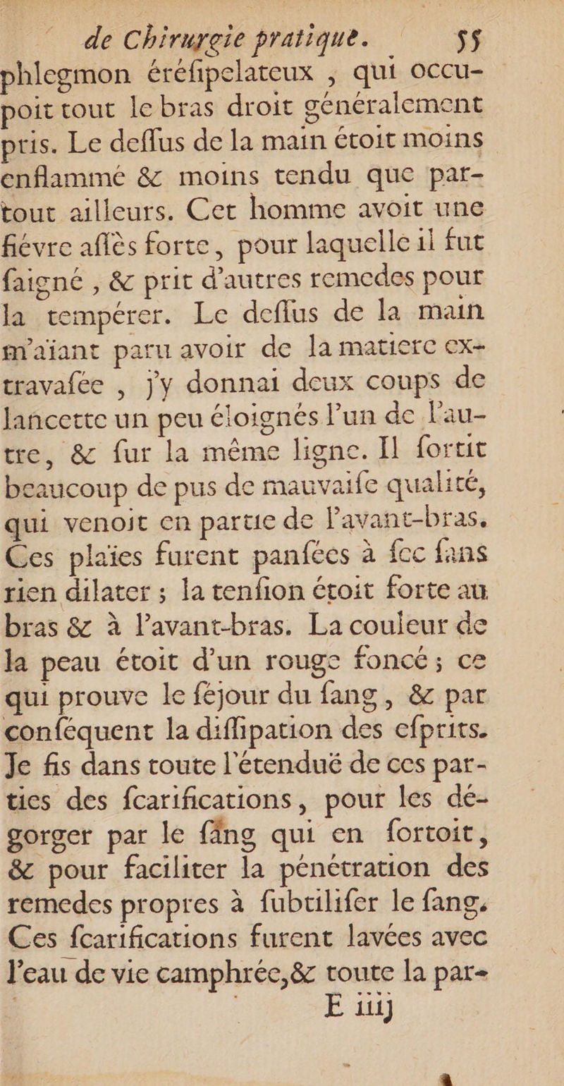 phlegmon éréfipelateux , qui occu- poit tout le bras droit généralement pris. Le deflus de la main étoit Moins cnflammé &amp; moins tendu que par- tout ailleurs. Cet homme avoit une fiévre aflès forte, pour laquelle il fut faigné , &amp; prit d'autres remedes pour la tempérer. Le deflus de la main m'ajant paru avoir de Ja matierc ex- travafee , jy donnai deux coups de Jancette un peu éloignés l’un de l’au- tre, &amp; fur la même ligne. Il fortit caucoup de pus de mauvaife qualité, qui venoit cn partie de Pavant-bras, Ces plaies furent panfecs à fcc fans rien dilater ; la tenfion étoit forte au bras &amp; à l’avant-bras. La couleur de la peau étoit d’un rouge foncé; ce qui prouve le féjour du fang, &amp; par conféquent la diflipation des efprits. Je fis dans toute l'étendué de ces par- tics des fcarifications, pour les dé- gorger par le {äng qui en fortoit, &amp; pour faciliter la pénétration des remedes propres à fubrilifer le fang, Ces fcarifications furent lavées avec l'eau de vie camphrée,&amp; toute la par- | E ii]