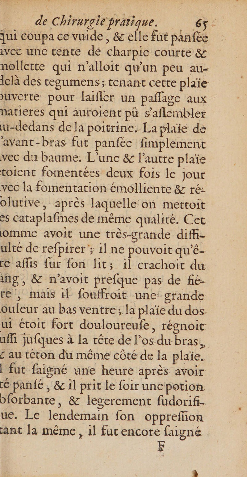 qui coupa ce vuide , &amp; elle fut panfée ivec une tente de charpie courté &amp; nollette qui n’alloit qu'un peu au- iclà des tesumens ; tenant cette plaie uverte pour laufler un paflage aux naticres qui auroient pù s'aflembler u-dedans de la poitrine. La plaïe de avant-bras fut panfée fimplement vec du baume. L'une &amp; l’autre plaïe toient fomentées deux fois le jour vec la fomentation émolliente &amp; ré: olutive, après laquelle on mettoit es cataplafmes de même qualité. Cet omme avoit une très-grande diff- ulté de refpirer'; il ne pouvoit qu’é- ré aflis {ur fon lit; il crachoit du ing, &amp; n’avoit prefque pas de fié- re , mais il fouffroit une: srande ouleur au bas ventre; la plaïe du dos. ui étoit fort douloureufe, régnoit uffi jufques à la tête de los du bras, c au téton du même côté de la plaïe. | fut faigné une heure après avoir é panfé , &amp; il prit le foir une potion. biorbante, &amp; legerement fudorifi. ue. Le lendemain fon oppreffion ant la même, il fut encore faigné E