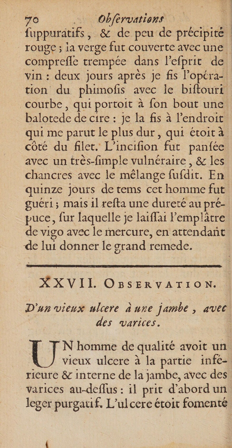 ‘70 se Obférvarrens os. © À fuppuritifs, &amp; de peu de précipité : rouge ; ia verge fut couverte avecune comprefle trempée dans l'efprit de vin : deux jours après Je fis l'opéra tion du phuimofis avec le biftourt courbe , qui portoit à fon bout une balotede de cire : je la fis à l'endroit qui me parut le plus dur , qui étoit à côté du filet. L’incifion fut panfée avec un très-fimple vulnéraire , &amp; les chancres avec le mélange fufdit. En quinze Jours de tems cet homme fut guéri; mais 1l refta une dureté au pré- puce, fur laquelle je laïffai lemplâtre de vigo avec le mercure, en attendant de lui donner le grand remede. XXVII OBsERVATION. D'un vieux ulcere a ure jambe , avec. des varices. U N homme de qualité avoit un vieux ulcere à la partie infe- ricure &amp; interne de la jambe, avec des varices au-deffus : il prit d’abordun leger purgatif. L’ulcere étoit fomenté