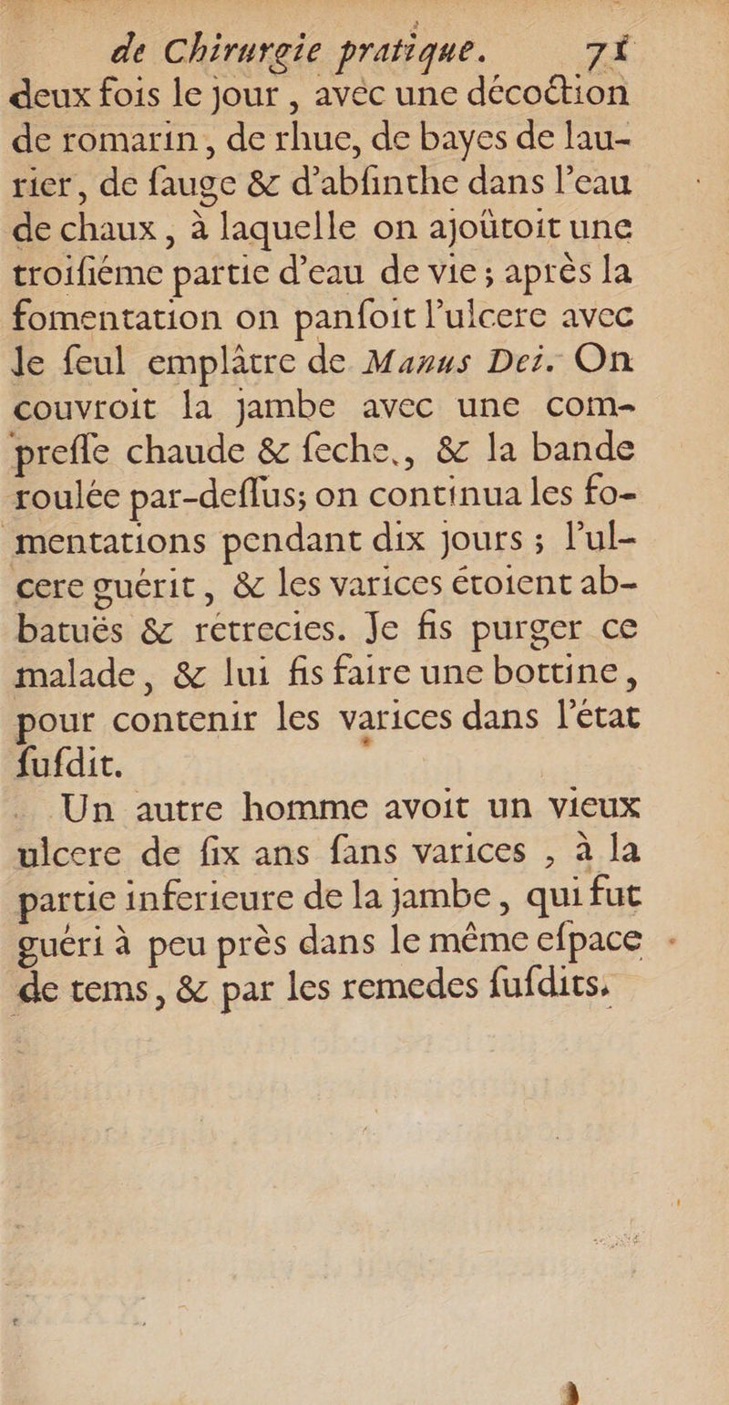 deux fois le jour , avéc une décoétion de romarin, de rhue, de bayes de lau- rier, de fauge &amp; d’abfinthe dans l’eau de chaux, à laquelle on ajoütoit une troifiéme partie d’eau de vie; après la fomentation on panfoit l’ulcere avec le feul emplâtre de Munus Dei. On couvroit la jambe avec une com- prefle chaude &amp; feche,, &amp; la bande roulée par-deflus; on continua les fo- mentations pendant dix jours ; Pul- cere guérit, &amp; les varices étoient ab- batuës &amp; rétrecies. Je fis purger ce malade, &amp; lui fis faire une bottine, pour contenir les varices dans l'état fufdit. Un autre homme avoit un vieux ulcere de fix ans fans varices , à la partie inferieure de la jambe, quifut guéri à peu près dans le même efpace de tems, &amp; par les remedes fufdits.