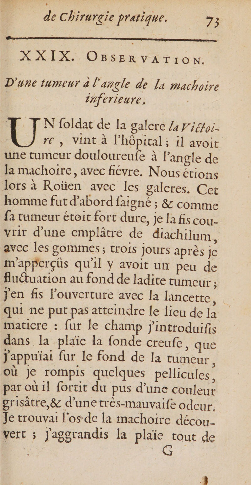 XXIX. OBSERvVATION. D'une tumeur à l'angle de Li machoire | Zhferieure, TM IN foldat de la galere L picor. re, vint à l’hôpital ; il avoit une tumeur douloureufe à l'angle de Ja machoire, avec fiévre. Nous étions lors à Roïen avec les galeres. Cet homme fut d’abord faigné ; &amp; comme fa tumeur étoit fort dure, je la fs cou- vrir d’une emplâtre de diachilum, avec les gommes; trois jours après Je m'apperçüs qu'il Y avoit un peu de fluétuation au fond de ladite tumeur : Jen fis l'ouverture avec la lancette, 2 qui ne put pas atteindre le lieu de la maticre : fur le champ j'introduifis dans la plaïe la fonde creufe , que jappuiai fur le fond de la tumeur, où je rompis quelques pellicules, par où il fortit du pus d’une couleur grisätre,&amp; d'une très-mauvaife odeur. Je trouvai l'os de la machoire décou_ vert ; Jaggrandis la plaïe tout de