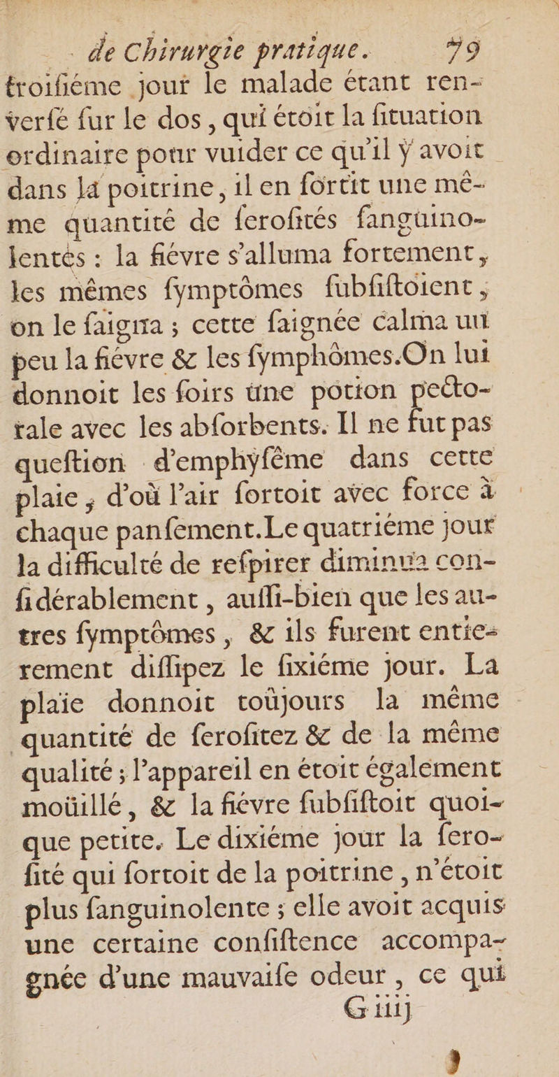 froifiéme jout le malade étant ren- ver{e fur le dos, qui étoit la fituation ordinaire pour vuider ce qu'il ÿ avoit dans Ja poitrine, il en fortit une mé- me quantité de ferofités fanguino- Jentés : la fiévre s’alluma fortement, les mêmes fymptômes fubfiftoient , on le faigira ; cette faignée calma uni peu la fièvre &amp; les fymphômes.On lui donnoit les foirs üne potion peéto- tale avec les abforbents. Il ne fut pas queftion d’emphyfême dans certe plaie ; d’où l'air fortoit avec force à chaque panfement.Le quatriéme jour la difficulté de refpirer diminue con- fidérablement , aufli-bien que les au- tres fymptômes, &amp; ils furent entie- rement diflipez le fixiéme jour. La plaie donnoit toùjours la même quantité de ferofitez &amp; de la même qualité ; l'appareil en étoit également moüillé, &amp; la fiévre fubfiftoit quoi- que petite. Le dixiéme jour la fero- fité qui fortoit de la poitrine , n'étoit plus fanguinolente ; elle avoit acquis une certaine confiftence accompa- gnéc d’une mauvaife odeur, ce qui Gi] )