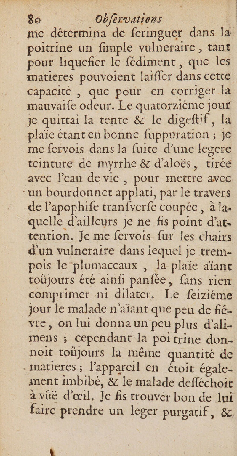 Î | l | | | | | | pour liquefier le fédiment , que les matieres pouvoient laifler dans cette capacité , que pour en corriger la je quittai la tente &amp; le digeftif, la plaie étant en bonne fuppuration ; je me fervois dans la fuite d’une legere teinture de myrrhe &amp; d’aloës, tirée avec l’eau de vie , pour mettre avec “un bourdonnet applati, par le travers de lapophife tranfverfe coupée , à la- quelle d’ailleurs je ne fis point dat. tention. Je me fcrvois fur les chairs d’un vulneraire dans lequel je trem- pois le plumaceaux , la plaïe aiant coüjours été ainfi panfée, fans rien comprimer n1 dilater. Le feiziéme jour le malade n’aiant que peu de fié- vie, on lui donna un peu plus d'ali- mens ; cependant la poitrine don- noit toujours la même quantité de .matieres ; l'appareil en étoit égale- ment imbibé, &amp; le malade defléchoit à vüé d'œil. Je fis trouver bon de lui faire prendre un leger purgatif, &amp;