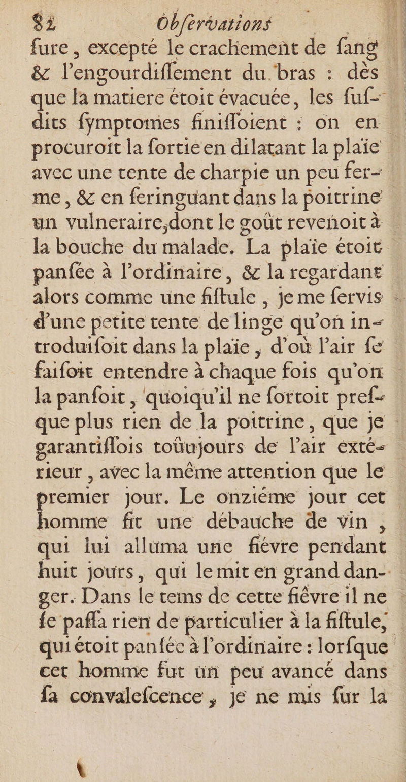 fure , excepté le crachiement de fang L ê&amp; l'engourdiffement du-bras : dès que la matiere étoit évacuée, les fuf- dits fymptomes finifloient : on en. procuroit la fortieen dilatant la plaie | avec une tente de charpie un peu fer= me , &amp; en feringuant dans la poitrine | un vilner aire, dont le œoût revchoit à la bouche du malade. La plaie étoit panfée à l’ordinaire, &amp; la regardant alors comme une fflule , Je me fervis … d’une petite tente de linge qu'on in troduifoit dans la plaïe , “d'où l'air Le faifoit entendre à chaque fois qu’on la panfoit , quoiqu'il ne fortoit pref- que plus rien de la poitrine, que Je | garantiflois toüujours de l'air éxté- rieur , avec la même attention que le remier Jour. Le onziéme Jour cet Smet fit unc débauche de vin, qui lui alluma une fiévre pendant huit jours, qui lemit en grand dan-. ger. Dans Le cems de cette fièvre il ne fe pafla rien de particulier à la fiftule, qui étoit panfée à l'ordinaire : lorfque | cet homme fut un peu avancé dans fa convalefcence &gt; Je ne mis fur la