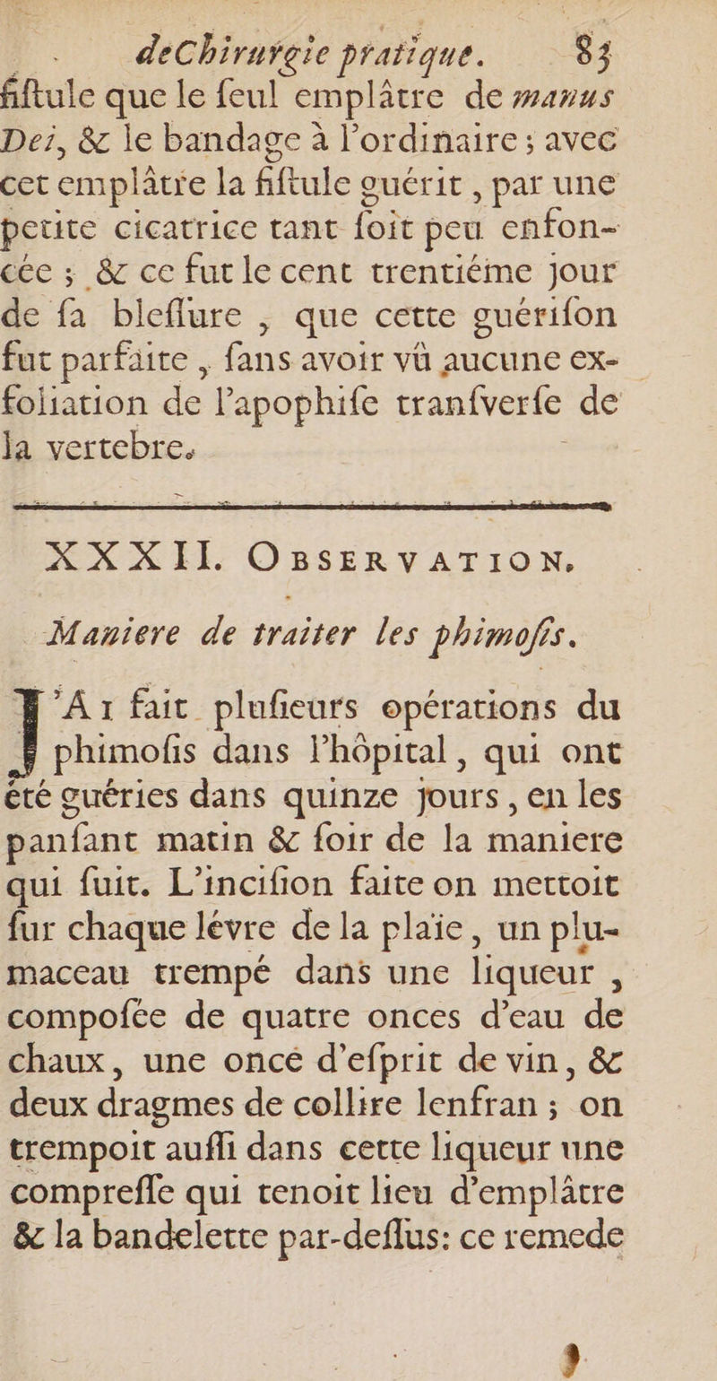 fftule que le feul emplâtre de #anus Dei, &amp; le bandage à l'ordinaire ; avec cet emplâtre la dut guérit , par une petite cicatrice tant es peu enfon- céc ; &amp; ce fut le cent trentiéme jour de fa bleflure , que cette guérifon fut parfaite , f . avoir VÜ AUCUNE EX- foliation de l’apophife tranfverle de la vertebre. -— Maniere de traiter les phimofis. A1 fait plufieurs opérations du phimofis dans Phôpital, qui ont été guéries dans quinze jours, en les panfant matin &amp; foir de la maniere qui fuit. L’incifion faite on mettoit fur chaque lévre de la plaïe, un plu- maceau trempé dans une liqueur , compofée de quatre onces d’eau de chaux, une oncé d’efprit de vin, &amp; deux dragmes de collire lenfran ; on trempoit ue dans cette liqueur une comprefle qui tenoit lieu d’emplâtre &amp; la bandelette par-deflus: ce remede