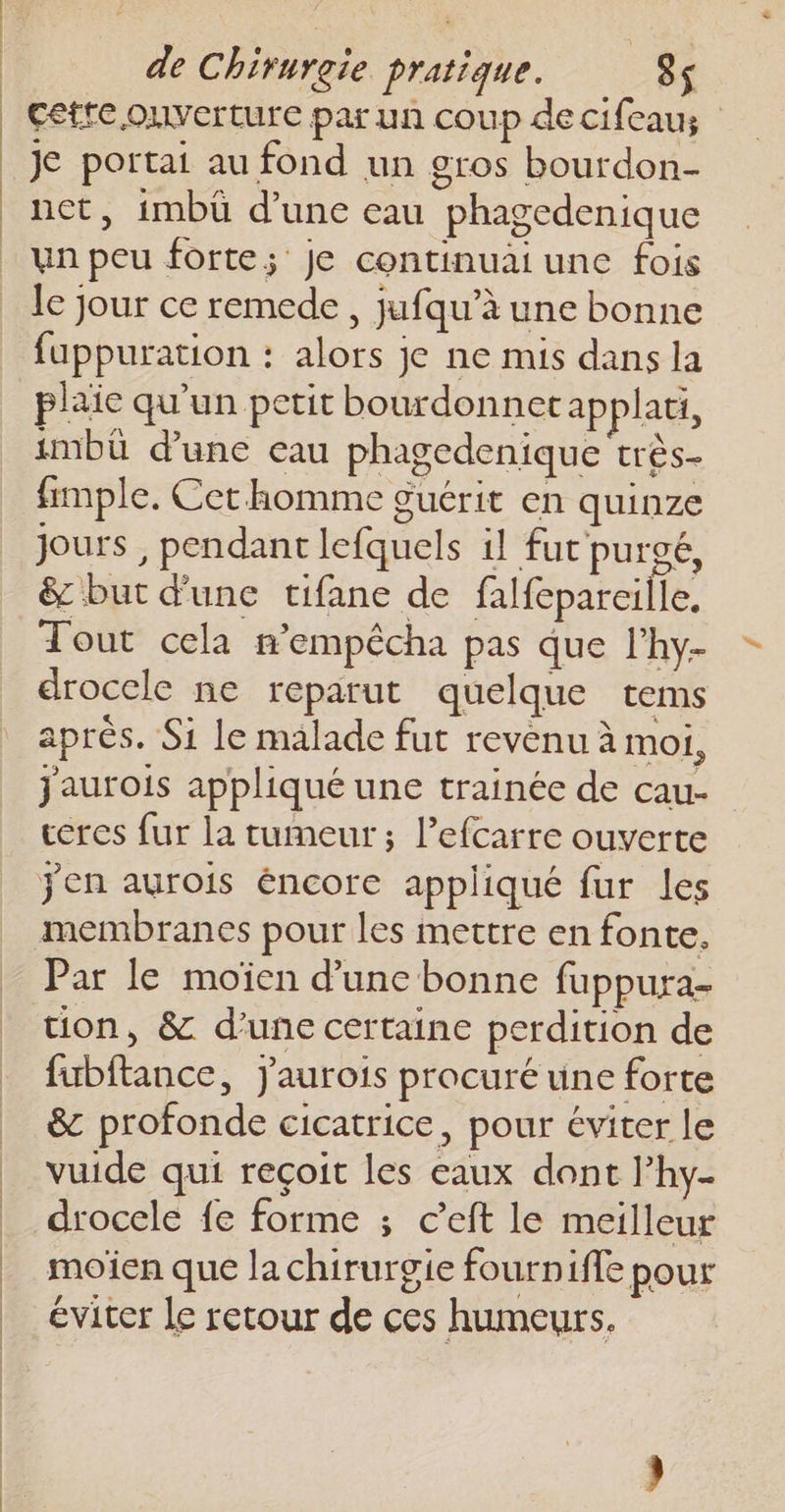 cette ouverture par un coup de cifeaus je portai au fond un gros bourdon- net, imbü d’une eau phagedenique un peu forte; Je continuai une fois le jour ce remede , jufqu’à une bonne fuppuration : alors je ne mis dans la plaie qu’un petit bourdonnet applati, imbü d’une eau phagedenique très- fimple. Cet homme guérit en quinze jours , pendant lefquels il fut purgé, &amp; but d'une tifane de falfeparcille, Tout cela n’empêcha pas que l’hy- drocele ne reparut quelque tems aprés. Si le malade fut revenu à moi, jaurois appliqué une trainée de cau- ceres fur la tumeur; l’efcarre ouverte jen aurois éncore appliqué fur les membranes pour les mettre en fonte. Par le moïen d’une bonne fuppura- tion, &amp; d’une certaine perdition de fubftance, J'aurois procuré une forte &amp; profonde cicatrice, pour éviter le vuide qui reçoit les eaux dont l’hy- drocele fe forme ; c’eft le meilleur moïien que la chirurgie fournifle pour éviter le retour de ces humeurs,